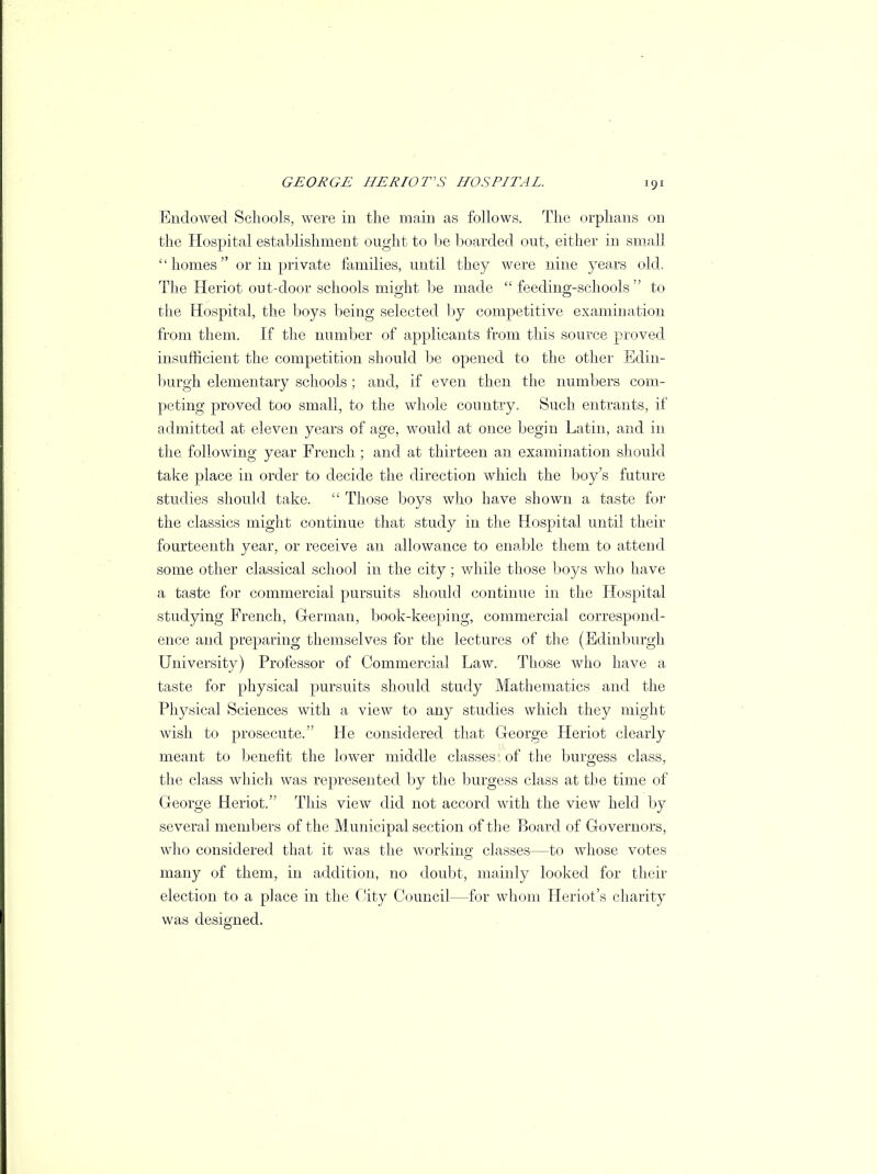 Endowed Schools, were in the main as follows. The orphans on the Hospital establishment ought to be boarded out, either in small '' homes  or in private families, until they were nine years old. The Heriot out-door schools might be made  feeding-schools to the Hospital, the boys being selected by competitive examination from them. If the number of applicants from this source proved insufficient the competition should be opened to the other Edin- burgh elementary schools; and, if even then the numbers com- peting proved too small, to the whole country. Such entrants, if admitted at eleven years of age, would at once begin Latin, and in the following year French ; and at thirteen an examination should take place in order to decide the direction which the boy's future studies should take.  Those boys who have shown a taste for the classics might continue that study in the Hospital until their fourteenth year, or receive an allowance to enable them to attend some other classical school in the city ; while those boys who have a taste for commercial pursuits should continue in the Hospital studying French, German, book-keeping, commercial correspond- ence and preparing themselves for the lectures of the (Edinburgh University) Professor of Commercial Law. Those who have a taste for physical pursuits should study Mathematics and the Physical Sciences with a view to any studies which they might wish to prosecute. He considered that George Heriot clearly meant to benefit the lower middle classes of the burgess class, the class which was represented by the burgess class at the time of George Heriot. This view did not accord with the view held by several members of the Municipal section of the Board of Governors, who considered that it was the working classes—to whose votes many of them, in addition, no doubt, mainly looked for their election to a place in the City Council—for whom Heriot's charity was designed.