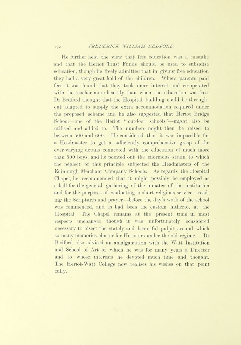 He further held the view that free education was a mistake and that the Heriot Trust Funds should be used to subsidise education, though he freely admitted that in giving free education they had a very great hold of the children. Where parents paid fees it was found that they took more interest and co-operated with the teacher more heartily than when the education was free. Dr Bedford thought that the Hospital building could be through- out adapted to supply the extra accommodation required under the proposed scheme and he also suggested that Heriot Bridge School—one of the Heriot  outdoor schools—might also be utilised and added to. The numbers might then be raised to between 500 and 600. He considered that it was impossible for a Headmaster to get a sufficiently comprehensive grasp of the ever-varying details connected with the education of much more than 500 boys, and he pointed out the enormous strain to which the neglect of this principle subjected the Headmasters of the Edinburgh Merchant Company Schools. As regards the Hospital Chapel, he recommended that it might possibly be employed as a hall for the general gathering of the inmates of the institution and for the purposes of conducting a short religious service—read- ing the Scriptures and prayer—before the day's work of the school was commenced, and as had been the custom hitherto, at the Hospital. The Chapel remains at the present time in most respects unchanged though it was unfortunately considered necessary to bisect the stately and. beautiful pulpit around which so many memories cluster for.Herioters under the old regime. Dr Bedford also advised an amalgamation with the Watt Institution and School of Art of which he was for many years a Director and to whose interests he devoted much time and thought. The Heriot-Watt College now realises his wishes on that point fully.