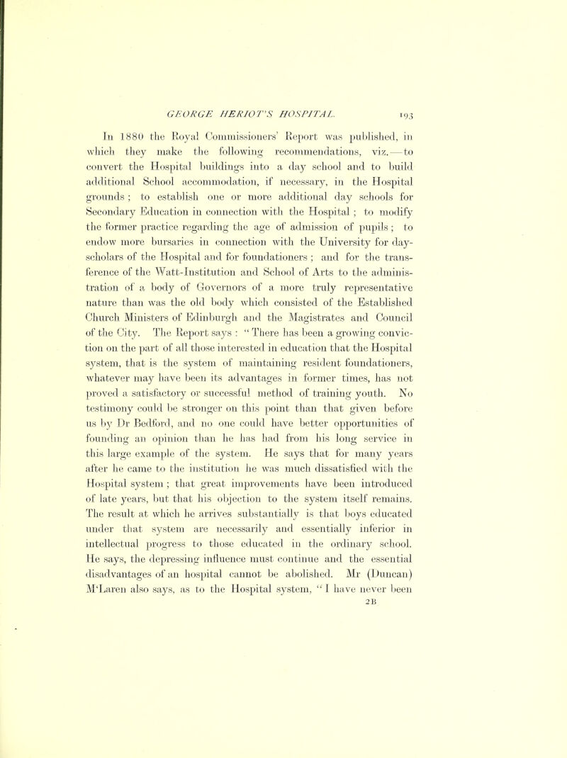 !93 Iii 188(1 the Royal Commissioners' Report was published, in which they make the following recommendations, viz.—to convert the Hospital buildings into a day school and to build additional School accommodation, if necessary, in the Hospital grounds ; to establish one or more additional day schools for Secondary Education in connection with the Hospital ; to modify the former practice regarding the age of admission of pupils; to endow more bursaries in connection with the University for day- scholars of the Hospital and for foundationers ; and for the trans- ference of the Watt-Institution and School of Arts to the adminis- tration of a body of Governors of a more truly representative nature than was the old body which consisted of the Established Church Ministers of Edinburgh and the Magistrates and Council of the City. The Report says :  There has been a growing convic- tion on the part of all those interested in education that the Hospital system, that is the system of maintaining resident foundationers, whatever may have been its advantages in former times, has not proved a satisfactory or successful method of training youth. No testimony could be stronger on this point than that given before us by Dr Bedford, and no one could have better opportunities of founding an opinion than he has had from his long service in this large example of the system. He says that for many years after he came to the institution he was much dissatisfied with the Hospital system ; that great improvements have been introduced of late years, but that his objection to the system itself remains. The result at which he arrives substantially is that boys educated under that system are necessarily and essentially inferior in intellectual progress to those educated in the ordinary school. He says, the depressing influence must continue and the essential disadvantages of an hospital cannot be abolished. Mr (Duncan) M'Laren also says, as to the Hospital system,  I have never been 2B