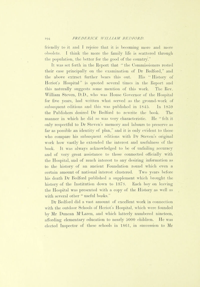 friendly to it and I rejoice that it is becoming more and more obsolete. I think the more the family life is scattered through the population, the better for the good of the country. It was set forth in the Report that  the Commissioners rested their case principally on the examination of Dr Bedford, and the above extract further bears this out. His  History of Heriot's Hospital is quoted several times in the Report and this naturally suggests some mention of this work. The Rev. William Steven, D.D., who was House Governor of the Hospital for five years, had written what served as the ground-work of subsequent editions and this was published in 1845. In 1859 the Publishers desired Dr Bedford to rewrite the book. The manner in which he did so was very characteristic. He  felt it only respectful to Dr Steven's memory and labours to preserve as far as possible an identity of plan, and it is only evident to those who compare his subsequent editions with Dr Steven's original work how vastly he extended the interest and usefulness of the book. It was always acknowledged to be of unfailing accuracy and of very great assistance to those connected officially with the Hospital, and of much interest to any desiring information as to the history of an ancient Foundation round which even a certain amount of national interest clustered. Two years before his death Dr Bedford published a supplement which brought the history of the Institution down to 1878. Each boy on leaving the Hospital was presented with a copy of the History as well as with several other  useful books. Dr Bedford did a vast amount of excellent work in connection with the outdoor Schools of Heriot's Hospital, which were founded by Mr Duncan M'Laren, and which latterly numbered nineteen, affording elementary education to nearly 5000 children. He was elected Inspector of these schools in 1861, in succession to Mr