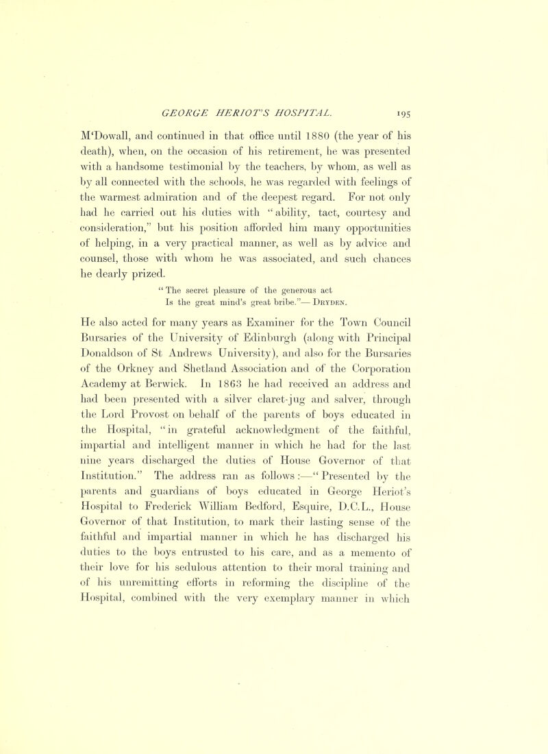 M'Dowall, and continued in that office until 1880 (the year of his death), when, on the occasion of his retirement, he was presented with a handsome testimonial by the teachers, by whom, as well as by all connected with the schools, he was regarded with feelings of the warmest admiration and of the deepest regard. For not only had he carried out his duties with  ability, tact, courtesy and consideration, but his position afforded him many opportunities of helping, in a very practical manner, as well as by advice and counsel, those with whom he was associated, and such chances he dearly prized.  The secret pleasure of the generous act Is the great mind's great bribe.— Dryden. He also acted for many years as Examiner for the Town Council Bursaries of the University of Edinburgh (along with Principal Donaldson of St Andrews University), and also for the Bursaries of the Orkney and Shetland Association and of the Corporation Academy at Berwick. In 1863 he had received an address and had been presented with a silver claret-jug and salver, through the Lord Provost on behalf of the parents of boys educated in the Hospital,  in grateful acknowledgment of the faithful, impartial and intelligent manner in which he had for the last nine years discharged the duties of House Governor of that Institution. The address ran as follows:—Presented by the parents and guardians of boys educated in George Heriot's Hospital to Frederick William Bedford, Esquire, D.C.L., House Governor of that Institution, to mark their lasting sense of the faithful and impartial manner in which he has discharged his duties to the boys entrusted to his care, and as a memento of their love for his sedulous attention to their moral training and of his unremitting efforts in reforming the discipline of the Hospital, combined with the very exemplary manner in which