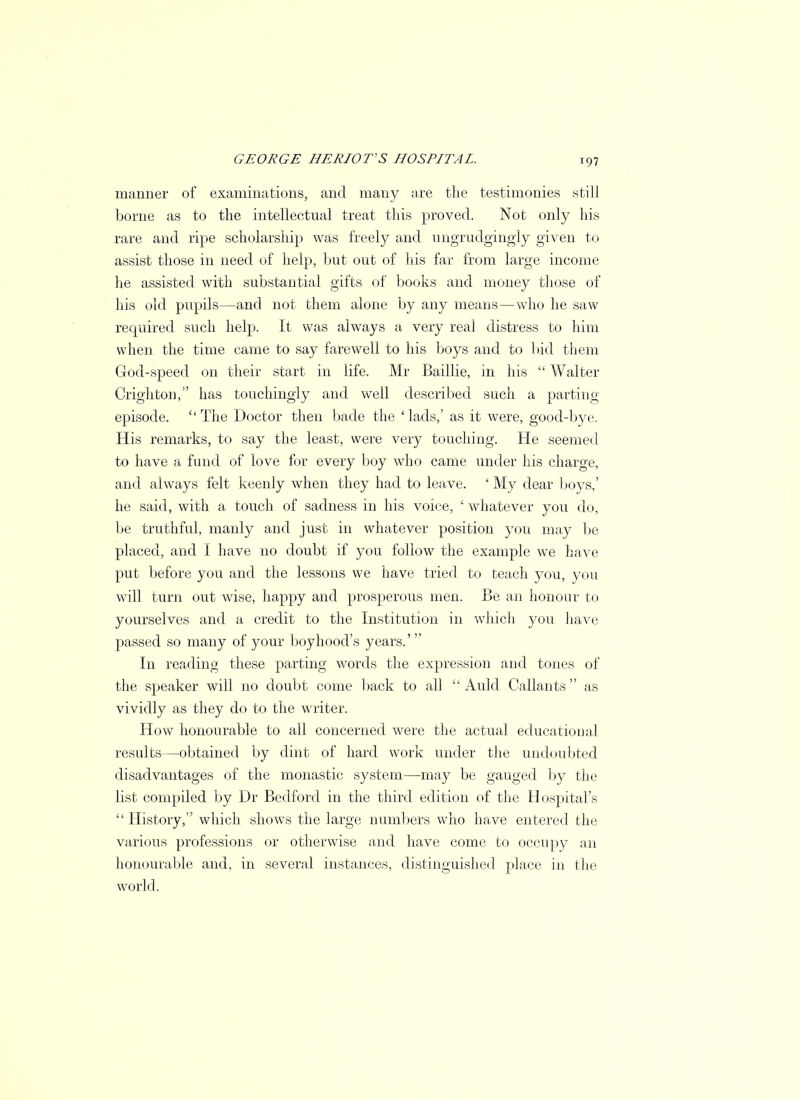 manner of examinations, and many are the testimonies still borne as to the intellectual treat this proved. Not only his rare and ripe scholarship was freely and ungrudgingly given to assist those in need of help, but out of his far from large income he assisted with substantial gifts of books and money those of his old pupils—and not them alone by any means—who he saw required such help. It was always a very real distress to him when the time came to say farewell to his boys and to bid them God-speed on their start in life. Mr Baillie, in his  Walter Crighton, has touchingly and well described such a parting episode. The Doctor then bade the 'lads,' as it were, good-bye. His remarks, to say the least, were very touching. He seemed to have a fund of love for every boy who came under his charge, and always felt keenly when they had to leave. ' My dear boys,' he said, with a touch of sadness in his voice, ' whatever you do, be truthful, manly and just in whatever position you may be placed, and I have no doubt if you follow the example we have put before you and the lessons we have tried to teach you, you will turn out wise, happy and prosperous men. Be an honour to yourselves and a credit to the Institution in which you have passed so many of your boyhood's years.' In reading these parting words the expression and tones of the speaker will no doubt come back to all  Auld Gallants as vividly as they do to the writer. How honourable to all concerned were the actual educational results—obtained by dint of hard work under the undoubted disadvantages of the monastic system—may be gauged by the list compiled by Dr Bedford in the third edition of the Hospital's History, which shows the large numbers who have entered the various professions or otherwise and have come to occupy an honourable and, in several instances, distinguished place, in the world.