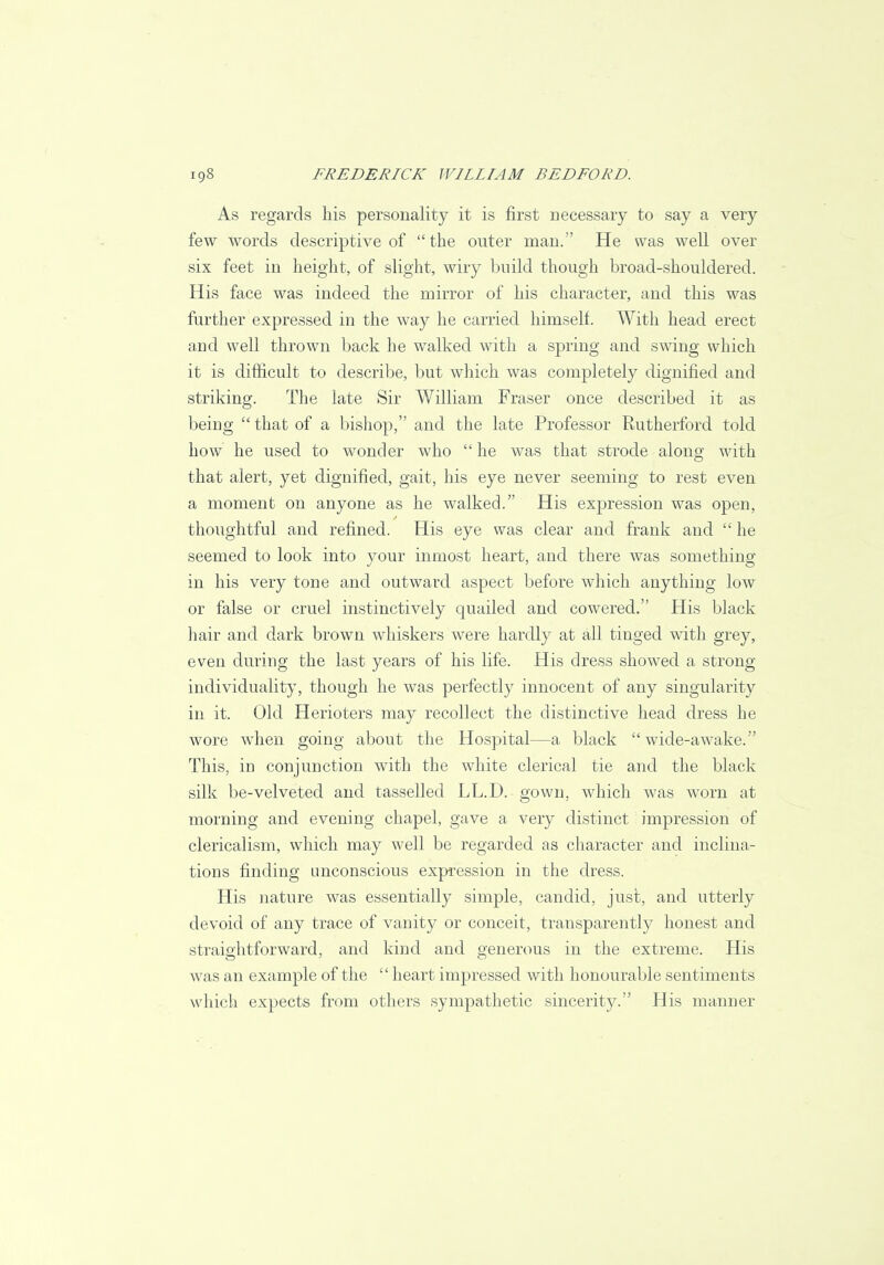 As regards his personality it is first necessary to say a very few words descriptive of the outer man. He was well over six feet in height, of slight, wiry build though broad-shouldered. His face was indeed the mirror of his character, and this was further expressed in the way he carried himself. With head erect and well thrown back he walked with a spring and swing which it is difficult to describe, but which was completely dignified and striking. The late Sir William Fraser once described it as being  that of a bishop, and the late Professor Rutherford told how he used to wonder who  he was that strode along with that alert, yet dignified, gait, his eye never seeming to rest even a moment on anyone as he walked. His expression was open, thoughtful and refined. His eye was clear and frank and  he seemed to look into your inmost heart, and there was something in his very tone and outward aspect before which anything low or false or cruel instinctively quailed and cowered. His black hair and dark brown whiskers were hardly at all tinged with grey, even during the last years of his life. His dress showed a strong individuality, though he was perfectly innocent of any singularity in it. Old Herioters may recollect the distinctive head dress he wore when going about the Hospital—a black  wide-awake. This, in conjunction with the white clerical tie and the black silk be-velveted and tasselled LL.D. gown, which was worn at morning and evening chapel, gave a very distinct impression of clericalism, which may well be regarded as character and inclina- tions finding unconscious expression in the dress. His nature was essentially simple, candid, just, and utterly devoid of any trace of vanity or conceit, transparently honest and straightforward, and kind and generous in the extreme. His was an example of the  heart impressed with honourable sentiments which expects from others sympathetic sincerity. His manner