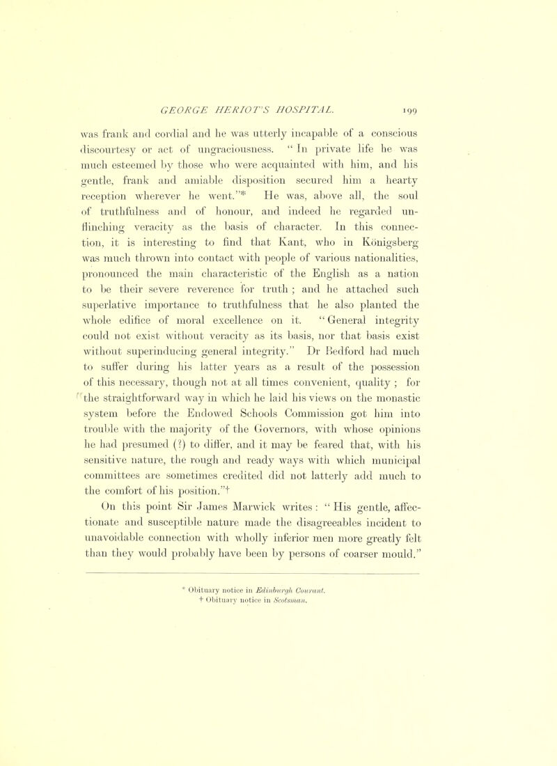 was frank and cordial and he was utterly incapable of a conscious discourtesy or act of ungraciousness.  In private life he was much esteemed by those who were acquainted with him, and his gentle, frank and amiable disposition secured him a hearty reception wherever he went.* He was, above all, the soul of truthfulness and of honour, and indeed he regarded un- flinching veracity as the basis of character. In this connec- tion, it is interesting to find that Kant, who in Konigsberg was much thrown into contact with people of various nationalities, pronounced the main characteristic of the English as a nation to be their severe reverence for truth ; and he attached such superlative importance to truthfulness that he also planted the whole edifice of moral excellence on it.  General integrity could not exist without veracity as its basis, nor that basis exist without superinducing general integrity. Dr Bedford had much to suffer during his latter years as a result of the possession of this necessary, though not at all times convenient, quality ; for the straightforward way in which he laid his views on the monastic system before the Endowed Schools Commission got him into trouble with the majority of the Governors, with whose opinions he had presumed (?) to differ, and it may be feared that, with his sensitive nature, the rough and ready ways with which municipal committees are sometimes credited did not latterly add much to the comfort of his position.t On this point Sir James Marwick writes :  His gentle, affec- tionate and susceptible nature made the disagreeables incident to unavoidable connection with wholly inferior men more greatly felt than they would probably have been by persons of coarser mould. * Obituary notice in Edinburgh Courant. t Obituary notice in Scotsman,