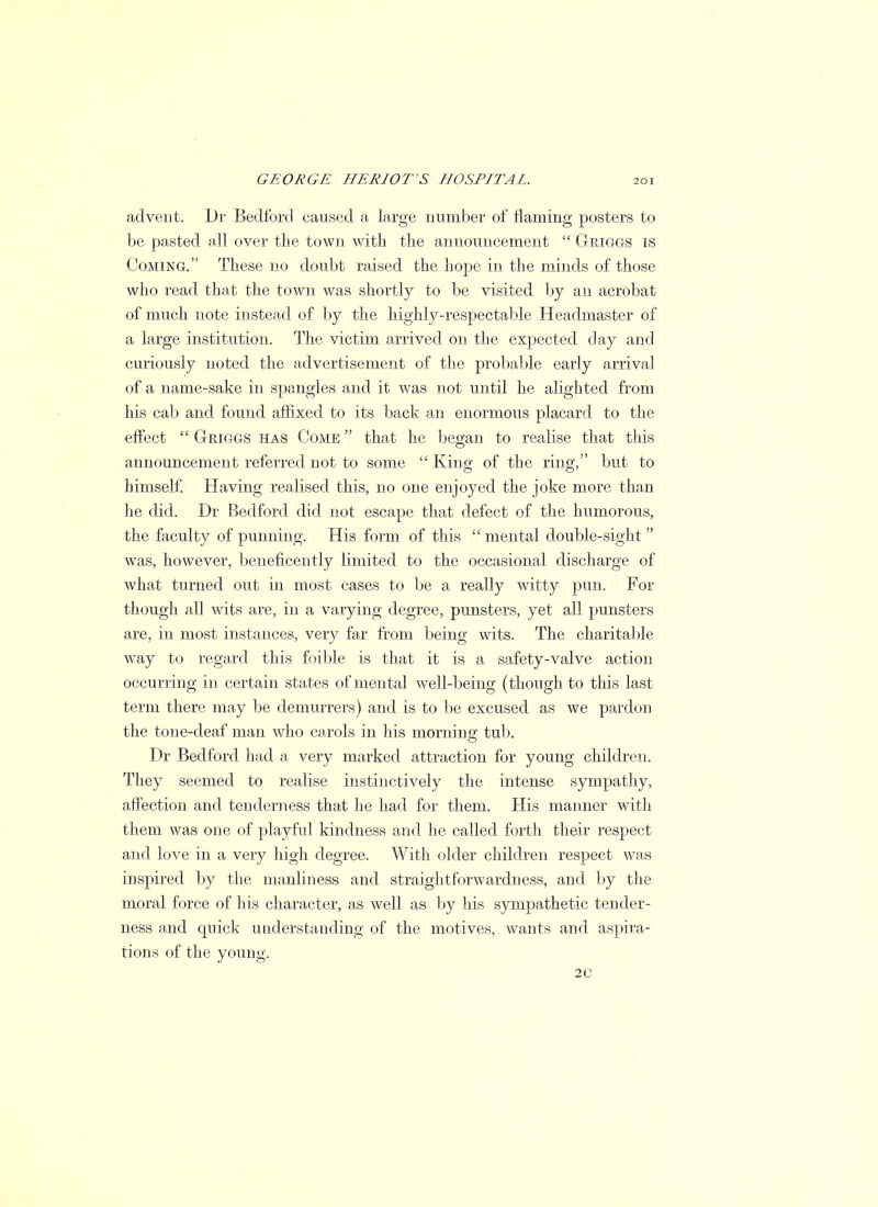 advent. Dr Bedford caused a large number of flaming posters to be pasted all over the town with the announcement  Griggs is Coming. These no doubt raised the hope in the minds of those who read that the town was shortly to be visited by an acrobat of much note instead of by the highly-respectable Headmaster of a large institution. The victim arrived on the expected day and curiously noted the advertisement of the probable early arrival of a name-sake in spangles and it was not until he alighted from his cab and found affixed to its back an enormous placard to the effect  Griggs has Come  that he began to realise that this announcement referred not to some  King of the ring, but to himself. Having realised this, no one enjoyed the joke more than he did. Dr Bedford did not escape that defect of the humorous, the faculty of punning. His form of this  mental double-sight  was, however, beneficently limited to the occasional discharge of what turned out in most cases to be a really witty pun. For though all wits are, in a varying degree, punsters, yet all punsters are, in most instances, very far from being wits. The charitable way to regard this foible is that it is a safety-valve action occurring in certain states of mental well-being (though to this last term there may be demurrers) and is to be excused as we pardon the tone-deaf man who carols in his morning tub. Dr Bedford had a very marked attraction for young children. They seemed to realise instinctively the intense sympathy, affection and tenderness that he had for them. His manner with them was one of playful kindness and he called forth their respect and love in a very high degree. With older children respect was inspired by the manliness and straightforwardness, and by the moral force of his character, as well as by his sympathetic tender- ness and quick understanding of the motives, wants and aspira- tions of the young. 2C