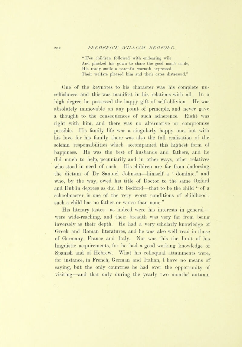  E'en children followed with endearing wile And plucked his gown to share the good man's smile, His ready smile a parent's warmth expressed, Their welfare pleased him and their cares distressed. One of the keynotes to his character was his complete un- selfishness, and this was manifest in his relations with all. In a high degree he possessed the happy gift of self-oblivion. He was absolutely immovable on any point of principle, and never gave a thought to the consequences of such adherence. Right was right with him, and there was no alternative or compromise possible. His family life was a singularly happy one, but with his love for his family there was also the full realisation of the solemn responsibilities which accompanied this highest form of happiness. He was the best of husbands and fathers, and he did much to help, pecuniarily and in other ways, other relatives who stood in need of such. His children are far from endorsing the dictum of Dr Samuel Johnson—himself a  dominie, and who, by the way, owed his title of Doctor to the same Oxford and Dublin degrees as did Dr Bedford—that to be the child  of a schoolmaster is one of the very worst conditions of childhood : such a child has no father or worse than none. His literary tastes—as indeed were his interests in general— were wide-reaching, and their breadth was very far from being inversely as their depth. He had a very scholarly knowledge of Greek and Roman literatures, and he was also well read in those of Germany, France and Italy. Nor was this the limit of his linguistic acquirements, for he had a good working knowledge of Spanish and of Hebrew. What his colloquial attainments were, for instance, in French, German and Italian, I have no means of saying, but the only countries he had ever the opportunity of visiting—and that only during the yearly two months' autumn
