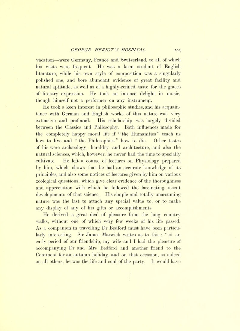 vacation—were Germany, France and Switzerland, to all of which his visits were frequent. He was a keen student of English literature, while his own style of composition was a singularly polished one, and bore abundant evidence of great facility and natural aptitude, as well as of a highly-refined taste for the graces of literary expression. He took an intense delight in music, though himself not a performer on any instrument. He took a keen interest in philosophic studies, and his acquain- tance with German and English works of this nature was very extensive and profound. His scholarship was largely divided between the Classics and Philosophy. Both influences made for the completely happy moral life if  the Humanities teach us how to live and  the Philosophies  how to die. Other tastes of his were archaeology, heraldry and architecture, and also the natural sciences, which, however, he never had the time to specially cultivate. He left a course of lectures on Physiology prepared by him, which shows that he had an accurate knowledge of its principles, and also some notices of lectures given by him on various zoological questions, which give clear evidence of the thoroughness and appreciation with which he followed the fascinating recent developments of that science. His simple and totally unassuming nature was the last to attach any special value to, or to make any display of any of his gifts or accomplishments. He derived a great deal of pleasure from the long country walks, without one of which very few weeks of his life passed. As a companion in travelling Dr Bedford must have been particu- larly interesting. Sir James Marwick writes as to this : at an early period of our friendship, my wife and I had the pleasure of accompanying Dr and Mrs Bedford and another friend to the Continent for an autumn holiday, and on that occasion, as indeed on all others, he was the life and soul of the party. It would have