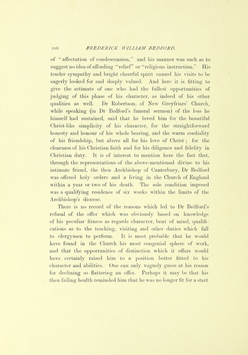 of  affectation of condescension, and his manner was such as to suggest no idea of affording relief or religious instruction. His tender sympathy and bright cheerful spirit caused his visits to be eagerly looked for and deeply valued. And here it is fitting to give the estimate of one who had the fullest opportunities of judging of this phase of his character, as indeed of his other qualities as well. Dr Robertson, of New Greyfriars' Church, while speaking (in Dr Bedford's funeral sermon) of the loss he himself had sustained, said that he loved him for the beautiful Christ-like simplicity of his character, for the straightforward honesty and honour of his whole bearing, and the warm cordiality of his friendship, but above all for his love of Christ; for the clearness of his Christian faith and for his diligence arid fidelity in Christian duty. It is of interest to mention here the fact that, through the representations of the above-mentioned divine to his intimate friend, the then Archbishop of Canterbury, Dr Bedford was offered holy orders and a living in the Church of England within a year or two of his death. The sole condition imposed was a qualifying residence of six weeks within the limits of the Archbishop's diocese. There is no record of the reasons which led to Dr Bedford's refusal of the offer which was obviously based on knowledge of bis peculiar fitness as regards character, bent of mind, qualifi- cations as to the teaching, visiting and other duties which fall to clergymen to perform. It is most probable that he would have found in the Church his most congenial sphere of work, and that the opportunities of distinction which it offers would have certainly raised him to a position better fitted to his character and abilities. One can only vaguely guess at his reason for declining so flattering an offer. Perhaps it may be that his then failing health reminded him that he was no longer fit for a start