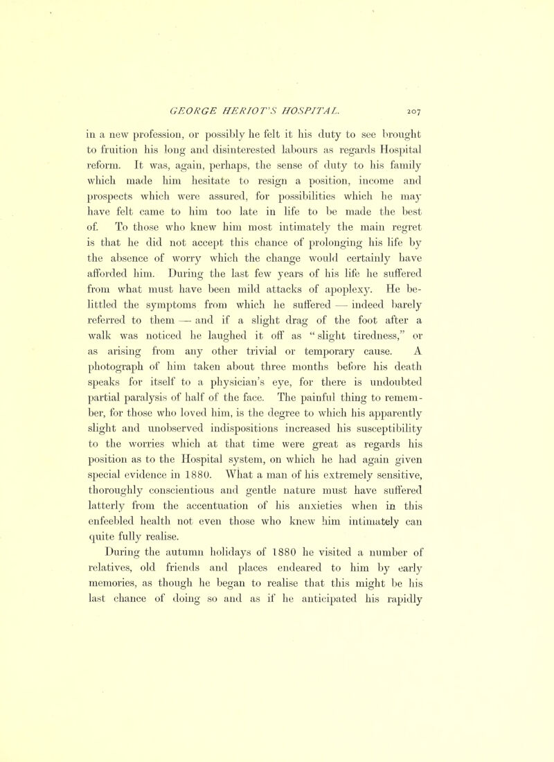 in a new profession, or possibly he felt it his duty to see brought to fruition his long and disinterested labours as regards Hospital reform. It was, again, perhaps, the sense of duty to his family which made him hesitate to resign a position, income and prospects which were assured, for possibilities which he may have felt came to him too late in life to be made the best of. To those who knew him most intimately the main regret is that he did not accept this chance of prolonging his life by the absence of worry which the change would certainly have afforded him. During the last few years of his life he suffered from what must have been mild attacks of apoplexy. He be- littled the symptoms from which he suffered — indeed barely referred to them —■ and if a slight drag of the foot after a walk was noticed be laughed it off as  slight tiredness, or as arising from any other trivial or temporary cause. A photograph of him taken about three months before his death speaks for itself to a physician's eye, for there is undoubted partial paralysis of half of the face. The painful thing to remem- ber, for those who loved him, is the degree to which his apparently slight and unobserved indispositions increased his susceptibility to the worries which at that time were great as regards his position as to the Hospital system, on which he had again given special evidence in 1880. What a man of his extremely sensitive, thoroughly conscientious and gentle nature must have suffered latterly from the accentuation of his anxieties when in this enfeebled health not even those who knew him intimately can quite fully realise. During the autumn holidays of 1880 he visited a number of relatives, old friends and places endeared to him by early memories, as though he began to realise that this might be his last chance of doing so and as if he anticipated his rapidly