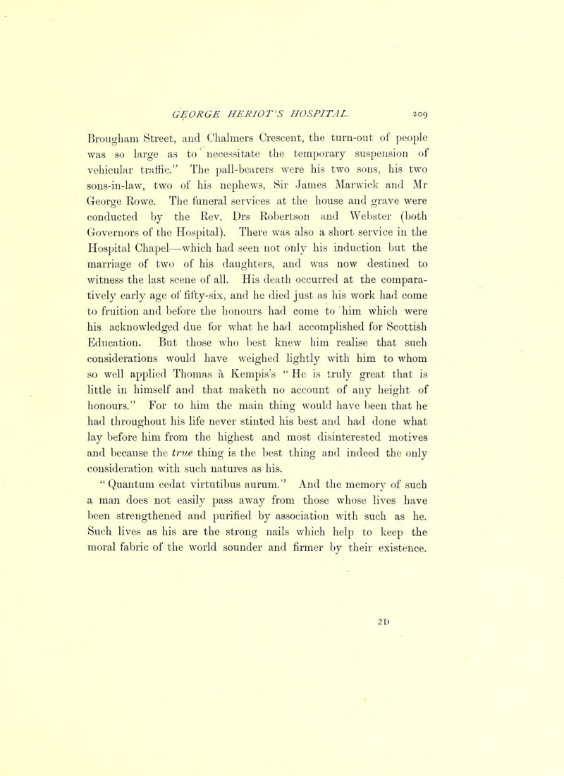 Brougham Street, and Chalmers Crescent, the turn-out of people was so large as to necessitate the temporary suspension of vehicular traffic. The pall-bearers were his two sons, his two sons-in-law, two of his nephews, Sir James Marwick and Mr George Rowe. The funeral services at the house and grave were conducted by the Rev. Drs Robertson and Webster (both Governors of the Hospital). There was also a short service in the Hospital Chapel—which had seen not only his induction but the marriage of two of his daughters, and was now destined to witness the last scene of all. His death occurred at the compara- tively early age of fifty-six, and he died just as his work had come to fruition and before the honours had come to him which were his acknowledged due for what he had accomplished for Scottish Education. But those who best knew him realise that such considerations would have weighed lightly with him to whom so well applied Thomas a Kempis's  He is truly great that is little in himself and that maketh no account of any height of honours. For to him the main thing would have been that he had throughout his life never stinted his best and had done what lay before him from the highest and most disinterested motives and because the true thing is the best thing and indeed the only consideration with such natures as his.  Quantum cedat virtutibus aurum. And the memory of such a man does not easily pass away from those whose lives have been strengthened and purified by association with such as he. Such lives as his are the strong nails which help to keep the moral fabric of the world sounder and firmer by their existence. 2D