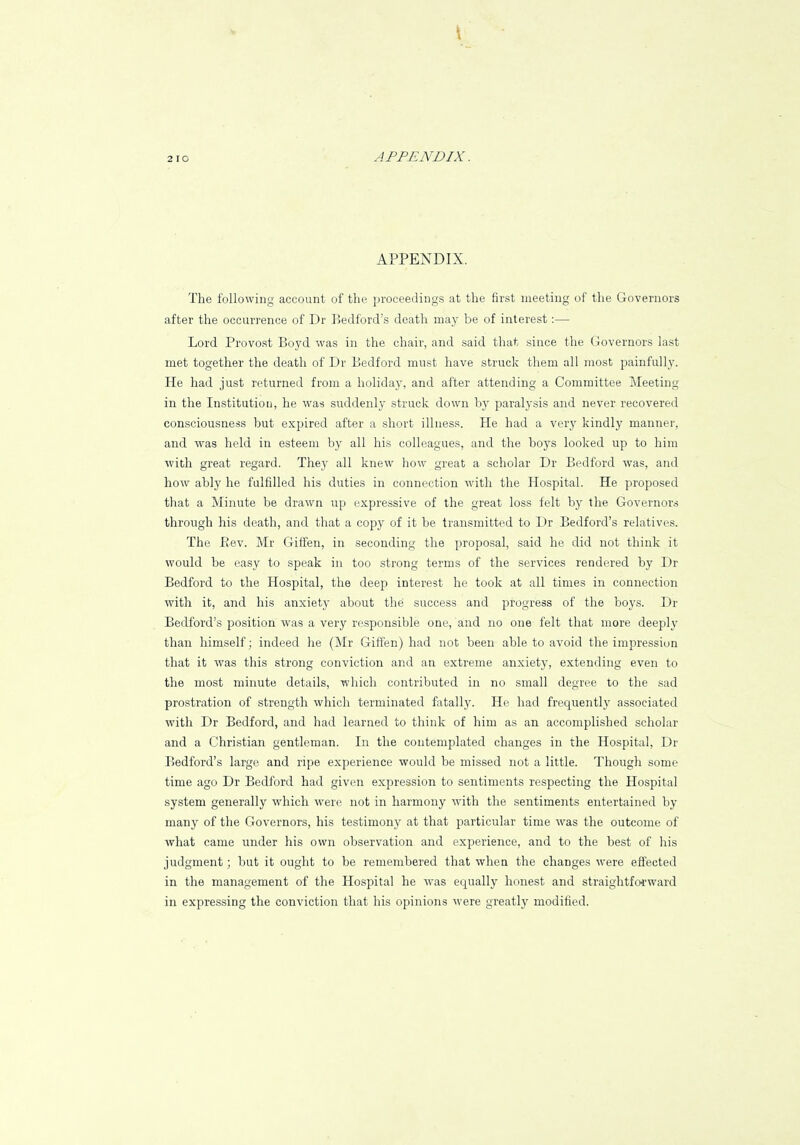 2 10 APPENDIX. APPENDIX. The following account of the proceedings at the first meeting of the Governors after the occurrence of Dr Bedford's death may be of interest:— Lord Provost Boyd was in the chair, and said that since the Governors last met together the death of Dr Bedford must have struck them all most painfully. He had just returned from a holida}r, and after attending a Committee Meeting in the Institution, he was suddenly struck down by paralysis and never recovered consciousness but expired after a short illness. He had a very kindly manner, and was held in esteem by all his colleagues, and the boys looked up to him with great regard. They all knew how great a scholar Dr Bedford was, and how ably he fulfilled his duties in connection with the Hospital. He proposed that a Minute be drawn up expressive of the great loss felt by the Governors through his death, and that a copy of it be transmitted to Dr Bedford's relatives. The Rev. Mr Giffen, in seconding the proposal, said he did not think it would be easy to speak in too strong terms of the services rendered by Dr Bedford to the Hospital, the deep interest he took at all times in connection with it, and his anxiety about the success and progress of the boys. Dr Bedford's position was a very responsible one, and no one felt that more deeply than himself; indeed he (Mr Giffen) had not been able to avoid the impression that it was this strong conviction and an extreme anxiety, extending even to the most minute details, which contributed in no small degree to the sad prostration of strength which terminated fatally. He had frequently associated with Dr Bedford, and had learned to think of him as an accomplished scholar and a Christian gentleman. In the contemplated changes in the Hospital, Dr Bedford's large and ripe experience would be missed not a little. Though some time ago Dr Bedford had given expression to sentiments respecting the Hospital system generally which were not in harmony with the sentiments entertained by many of the Governors, his testimony at that particular time was the outcome of what came under his own observation and experience, and to the best of his judgment; but it ought to be remembered that wheu the changes were effected in the management of the Hospital he was equally honest and straightforward in expressing the conviction that his opinions were greatly modified.