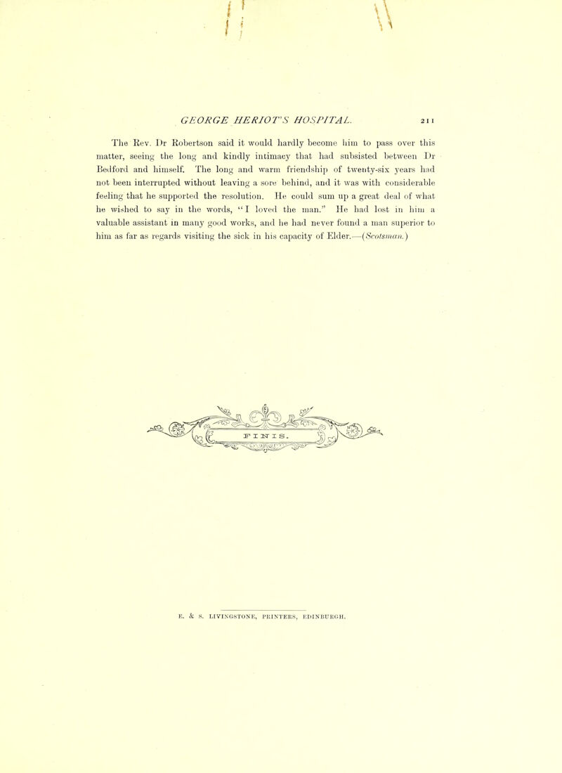 The Rev. Dr Kobertson said it would hardly become, him to pass over this matter, seeing the long and kindly intimacy that had subsisted between 1 >r Bedford and himself. The long and warm friendship of twenty-six years had not been interrupted without leaving a sore behind, and it was with considerable feeling that he supported the resolution. He could sum up a great deal of what he wished to say in the words, I loved the man. He had lost in him a valuable assistant in many good works, and he had never found a man superior to him as far as regards visiting the sick in his capacity of Elder.—(Scotsman.) E. & S. LIVINGSTONE, PRINTERS, EDINBURGH.