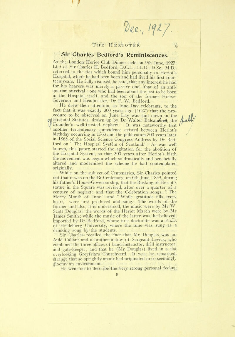 1 'Da, If I/. The Heriote* g Sir Charles Bedford's Reminiscences. At the London Heriot Club Dinner held on 9th June, 1927, Lt.-Col. Sir Charles H. Bedford, D.C.L., LL.D., D.Sc.,'m.D.[ referred fo the ties which bound him personally to Heriot's Hospital, where he had been born and had lived his first four- teen years. He fully realised, he said, that any interest he had for his hearers was merely a passive one—that of an anti- quarian survival: one who had been about the last to be born in the Hospital itself, and the son of the former House- Governor and Headmaster, Dr F. W. Bedford. He drew their attention, as June Day celebrants, to the, fact that it was exactly 300 years ago (1627) that the pro- cedure to be observed on June Day was laid down in the 'li Hospital Statutes, drawn up by Dr Walter Balcan^ti«tt, the i| Founder's well-trusted nephew. It was noteworthy that ' another tercentenary coincidence existed between Heriot'3; birthday occurring in 1563 and the publication 300 years later in 1863 of the Social Science Congress Address by Dr Bed- ford on  The Hospital System of Scotland. As was well known, this paper started the agitation for the abolition of the Hospital System, so that 300 years after Heriot's birth the movement was begun which so drastically and beneficially altered and modernised the scheme he had contemplated originally. While on the subject of Centenaries, Sir Charles pointed out that it was on the Bi-Centenary, on 6th June, 1859, during his father's House-Governorship, that the Busking of Heriot's statue in the Square was revived, after over a quarter of a century of neglect; and that the Celebration songs, The Merry Month of June and While gratitude fills every heart, were first produced and sung. The words of the former and also, it is understood, the music were by Mr W. Scott Douglas; the words of the Heriot March were by Mr James Smith; while the music of the latter was, he believed, imported by Dr Bedford, whose first doctorate was a Ph.D. of Heidelberg University, where the tune was sung as a drinking song by the students. Sir Charles recalled the if act that Mr Douglas was an Auld Callant and a brother-in-law of Sergeant Levick, who combined the three offices of band instructor, drill instructor, and gate-keeper ; and that he (Mr Douglas) lived in a flat overlooking Greyfriars Churchyard, It was, he remarked,, strange that so sprightly an air had originated in so seemingly gloomy an environment.-. i d.trn He went on to describe the very strong personal feeling B