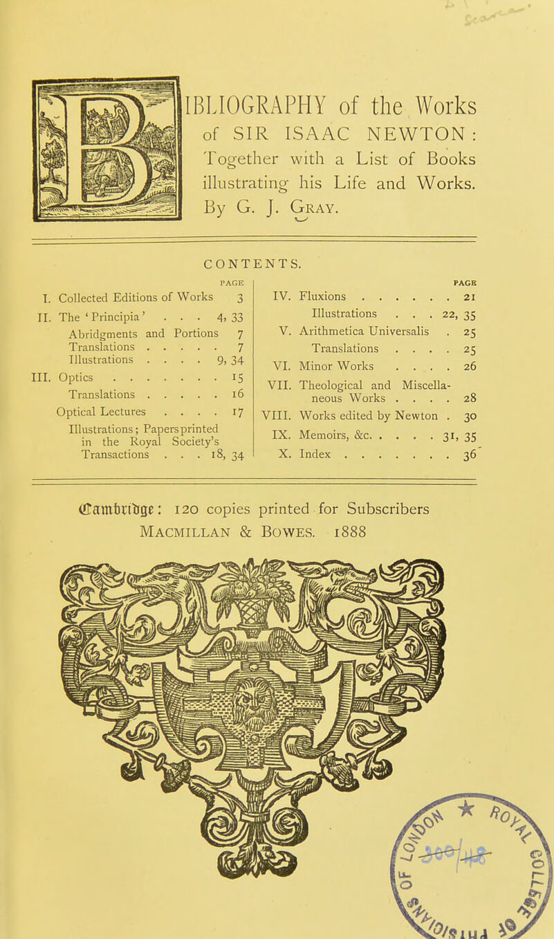 of SIR ISAAC NEWTON: Together with a List of Books illustrating his Life and Works. By G. J. Gray. CONT PAGE I. Collected Editions of Works 3 II. The 'Principia' ... 4, 33 Abridgments and Portions 7 Translations 7 Illustrations .... 9, 34 III. Optics 15 Translations 16 Optical Lectures .... 17 Illustrations; Papersprinted in the Royal Society's Transactions . . . 18, 34 ENTS. PAGE IV. Fluxions 21 Illustrations . . .22, 35 V. Arithmetica Universalis . 25 Translations .... 25 VI. Minor Works .... 26 VII. Theological and Miscella- neous Works .... 28 VIII. Works edited by Newton . 30 IX. Memoirs, &c 3ii 35 X. Index 36 (ffamtttlige: 120 copies printed for Subscribers