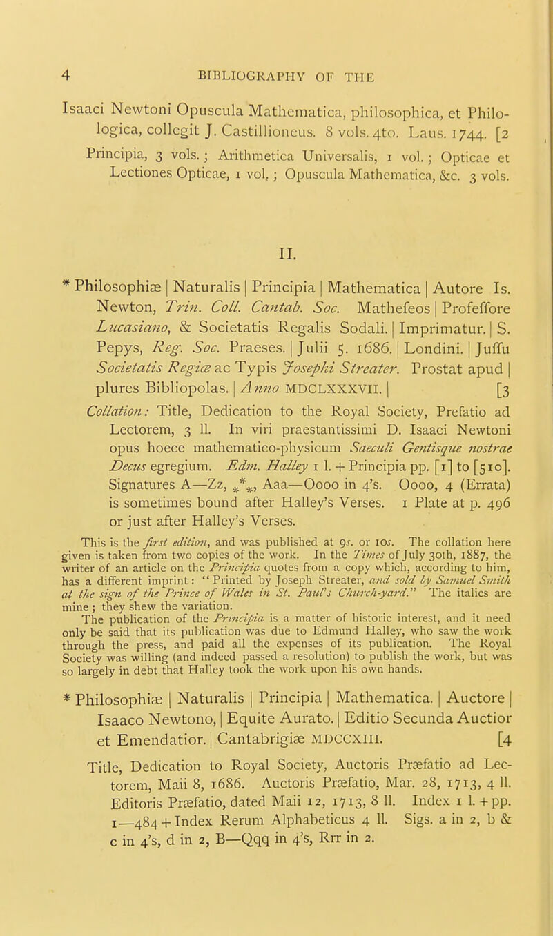 Isaaci Newtoni Opuscula Mathematica, philosophica, et Philo- logica, collegit J. Castillioneus. 8 vols. 4to. Laus. 1744. [2 Principia, 3 vols.; Arithmetica Universalis, i vol.; Opticae et Lectiones Opticae, i vol,; Opuscula Mathematica, &c. 3 vols. II. * Philosophiae | Naturalis | Principia | Mathematica | Autore Is. Newton, Trin. Coll. Cantab. Soc. Mathefeos | Profeffore Liicasiano, & Societatis Regalis Sodali. | Imprimatur. | S. Pepys, Reg. Soc. Praeses. jjulii 5. 1686. | Londini. |Juffu Societatis Regies ac Typis Josepki Streater. Prostat apud ] plures Bibliopolas. | Anno MDCLXXXVII. | [3 Collatioti: Title, Dedication to the Royal Society, Prefatio ad Lectorem, 3 11. In viri praestantissimi D. Isaaci Newtoni opus hoece mathematico-physicum Saeciili Gentisque nostrae Deciis egregium. Edin. Halley i 1. + Principia pp. [i] to [510]. Signatures A—Zz, Aaa—Oooo in 4's. Oooo, 4 (Errata) is sometimes bound after Halley's Verses, i Plate at p. 496 or just after Halley's Verses. This is tlie first edilion, and was published at <)s. or lOJ. The collation here given is taken from two copies of the work. In the Tii/ies of July 30th, 1887, the writer of an article on the Principia quotes from a copy which, according to him, has a difTerent imprint: Printed by Joseph Streater, and sold by Saiiuiel Smith at the sign of the PHnce of Wales in St. Paul's Church-yard. The italics are mine ; they shew the variation. The publication of the Principia is a matter of historic interest, and it need only be said that its publication was due to Edmund Halley, who saw the work through the press, and paid all the expenses of its publication. The Royal Society was willing (and indeed passed a resolution) to publish the work, but was so largely in debt that Halley took the work upon his own hands. * Philosophise | Naturalis | Principia | Mathematica. | Auctore | Isaaco Newtono, | Equite Aurato. | Editio Secunda Auctior et Emendation | Cantabrigiae MDCCXIII. [4 Title, Dedication to Royal Society, Auctoris PrEefatio ad Lec- torem, Mali 8, 1686. Auctoris Prefatio, Mar. 28, 1713, 4 11. Editoris Prefatio, dated Mail 12, 1713, 8 11. Index i 1. + pp. I 484 +Index Rerum Alphabeticus 4 11. Sigs. a in 2, b & c in 4's, d in 2, B—Qqq in 4's, Rrr in 2.