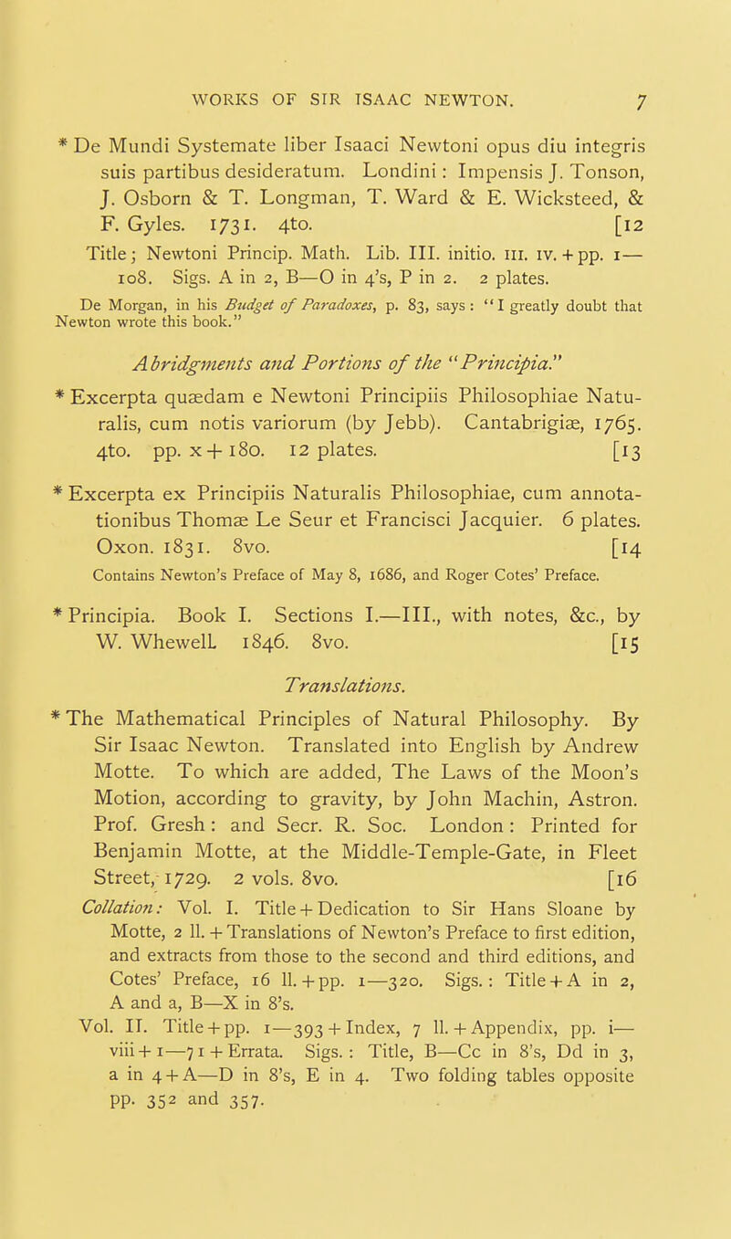 De Mundi Systemate liber Isaaci Newtoni opus diu integris suis partibus desideratum. Londini: Impensis J. Tonson, J. Osborn & T. Longman, T. Ward & E. Wicksteed, & Tide; Newtoni Princip. Math. Lib. III. initio, iii. iv. + pp. i— io8. Sigs. A in 2, B—O in 4's, P in 2. 2 plates. De Morgan, in his Budget of Paradoxes, p. 83, says: I greatly doubt that Newton wrote this book. Abridgments mid Portions of the Principia. * Excerpta quaedam e Newtoni Principiis Philosophiae Natu- ralis, cum notis variorum (by Jebb). Cantabrigiae, 1765. 4to. pp. X+180. 12 plates. [13 * Excerpta ex Principiis Naturalis Philosophiae, cum annota- tionibus Thomse Le Seur et Francisci Jacquier. 6 plates. Oxon. 1831. Svo. [14 Contains Newton's Preface of May 8, 1686, and Roger Cotes' Preface. * Principia. Book L Sections L—IIL, with notes, &c., by * The Mathematical Principles of Natural Philosophy. By Sir Isaac Newton. Translated into English by Andrew Motte. To which are added, The Laws of the Moon's Motion, according to gravity, by John Machin, Astron. Prof Gresh: and Seer. R. Soc. London: Printed for Benjamin Motte, at the Middle-Temple-Gate, in Fleet Street, 1729. 2 vols. Svo. [16 Collation: Vol. I. Title + Dedication to Sir Hans Sloane by Motte, 2 II. + Translations of Newton's Preface to first edition, and extracts from those to the second and third editions, and Cotes' Preface, 16 11.+ pp. 1—320. Sigs.: Title4-A in 2, A and a, B—X in 8's. Vol. II. Title + pp. I—393 + Index, 7 11. + Appendix, pp. i— viii+i—71 + Errata. Sigs.: Title, B—Cc in 8's, Dd in 3, a in 4 +A—D in 8's, E in 4. Two folding tables opposite pp. 352 and 357. F. Gyles. 1731. 4to. [12 W. WhewelL 1846. Svo. [15 Translations.