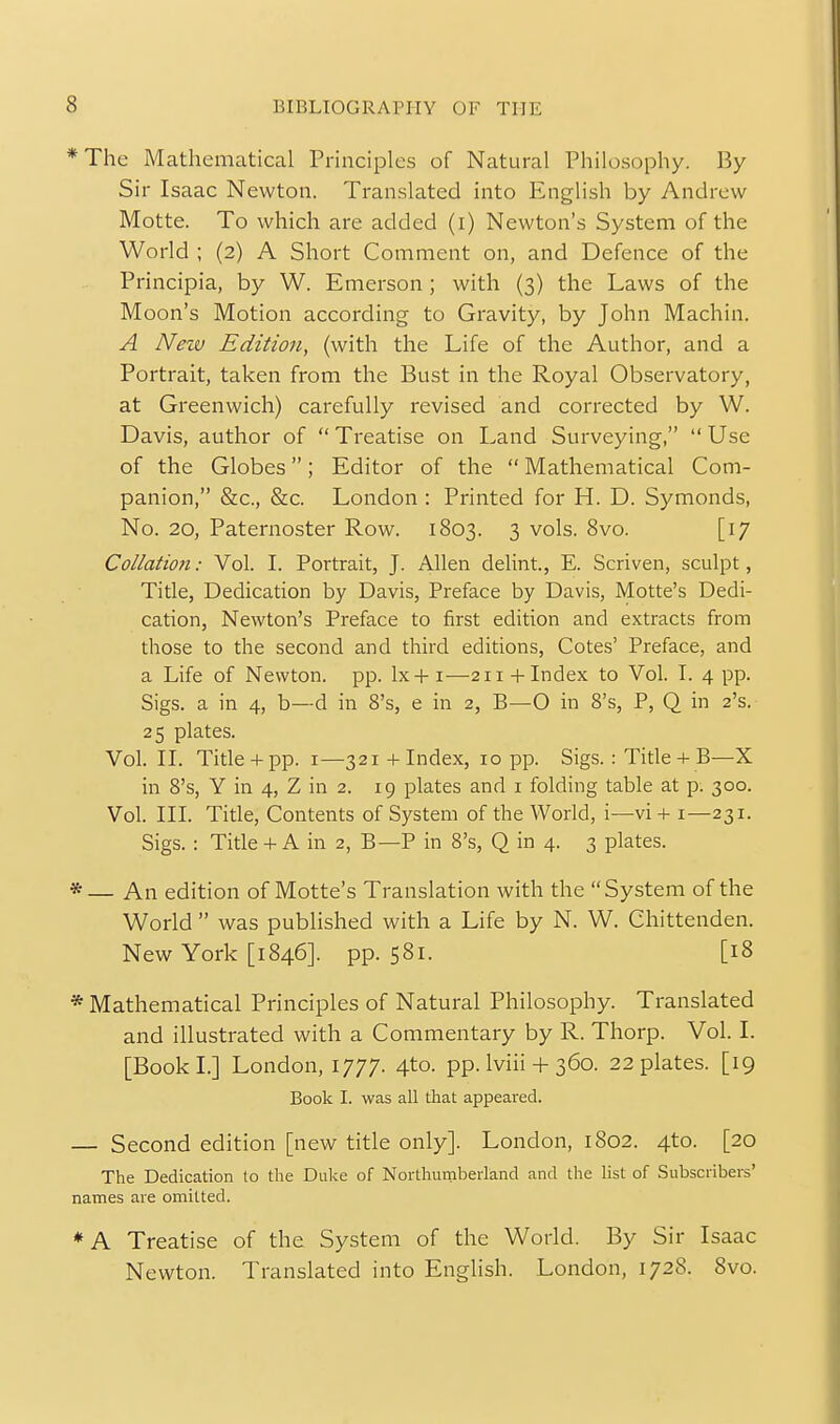 *The Mathematical Principles of Natural Philosophy. By- Sir Isaac Newton. Translated into English by Andrew Motte. To which are added (i) Newton's System of the World ; (2) A Short Comment on, and Defence of the Principia, by W. Emerson ; with (3) the Laws of the Moon's Motion according to Gravity, by John Machin. A New Edition, (with the Life of the Author, and a Portrait, taken from the Bust in the Royal Observatory, at Greenwich) carefully revised and corrected by W. Davis, author of  Treatise on Land Surveying,  Use of the Globes; Editor of the  Mathematical Com- panion, &c., 8z;c. London : Printed for H. D. Symonds, No. 20, Paternoster Row. 1803. 3 vols. 8vo. [17 Collatio7i: Vol. I. Portrait, J. Allen delint., E. Scriven, sculpt, Title, Dedication by Davis, Preface by Davis, Motte's Dedi- cation, Newton's Preface to first edition and extracts from those to the second and third editions, Cotes' Preface, and a Life of Newton, pp. Ix+i—211 +Index to Vol. I. 4 pp. Sigs. a in 4, b—d in 8's, e in 2, B—O in 8's, P, Q in 2's. 25 plates. Vol. II. Title + pp. I—321 + Index, 10 pp. Sigs. : Title + B—X in 8's, Y in 4, Z in 2. 19 plates and i folding table at p. 300. Vol. III. Title, Contents of System of the World, i—vi + i—231. Sigs. : Tide + A in 2, B—P in 8's, Q in 4. 3 plates. *— An edition of Motte's Translation with the System of the World  was published with a Life by N. W. Chittenden. New York [1846]. pp. 581. [18 * Mathematical Principles of Natural Philosophy. Translated and illustrated with a Commentary by R. Thorp. Vol. I. [BookL] London, 1777. 4to. pp. Iviii + 360. 22 plates. [19 Book I. was all that appeared. — Second edition [new title only]. London, 1802. 4to. [20 The Dedication to the Duke of Northumberland and the list of Subscribers' names are omitted. ♦A Treatise of the System of the World. By Sir Isaac Newton. Translated into English. London, 1728. 8vo.