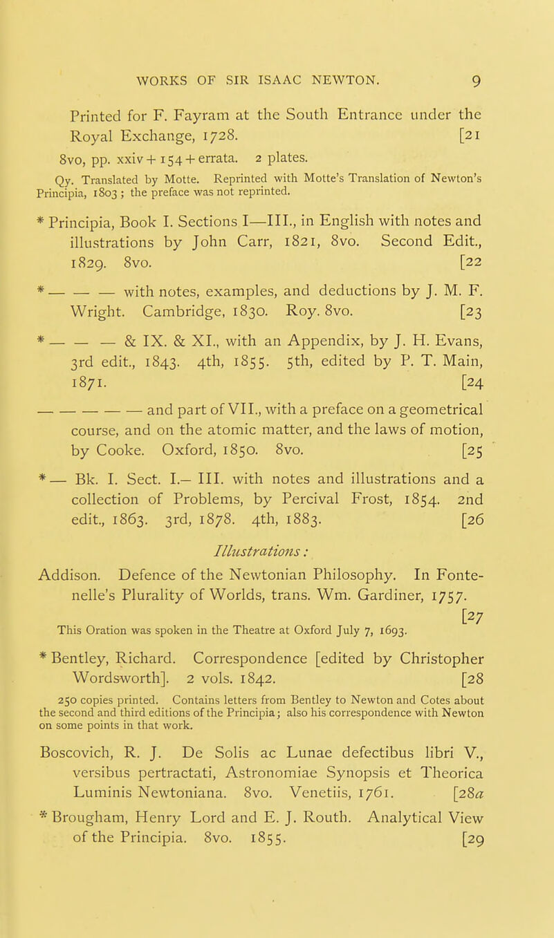 Printed for F. Fayram at the South Entrance under the Royal Exchange, 1728. [21 8vo, pp. xxiv+154 + errata. 2 plates. Qy. Translated by Motte. Reprinted with Motte's Translation of Newton's Principia, 1803 ; the preface was not reprinted. * Principia, Book I. Sections I—III., in English with notes and illustrations by John Carr, 1821, 8vo. Second Edit, 1829. 8vo. [22 * — with notes, examples, and deductions by J. M. F. Wright. Cambridge, 1830. Roy. 8vo. [23 * — & IX. & XL, with an Appendix, by J. H. Evans, 3rd edit, 1843. 4th, 1855. Sth, edited by P. T. Main, 1871. [24 and part of VII., with a preface on a geometrical course, and on the atomic matter, and the laws of motion, by Cooke. Oxford, 1850. 8vo. [25 *— Bk. I. Sect. I.— III. with notes and illustrations and a collection of Problems, by Percival Frost, 1854. 2nd edit., 1863. 3rd, 1878. 4th, 1883. [26 Illustrations: Addison. Defence of the Newtonian Philosophy. In Fonte- nelle's Plurality of Worlds, trans. Wm. Gardiner, 1757. [27 This Oration was spoken in the Theatre at Oxford July 7, 1693. * Bentley, Richard. Correspondence [edited by Christopher Wordsworth]. 2 vols. 1842. [28 250 copies printed. Contains letters from Bentley to Newton and Cotes about the second and third editions of the Principia; also his correspondence with Newton on some points in that work. Boscovich, R. J. De Solis ac Lunae defectibus libri V., versibus pertractati, A.stronomiae Synopsis et Theorica Luminis Newtoniana. 8vo. Venetiis, 1761. [28^: * Brougham, Henry Lord and E. J. Routh. Analytical View of the Principia. 8vo. 1855. [29