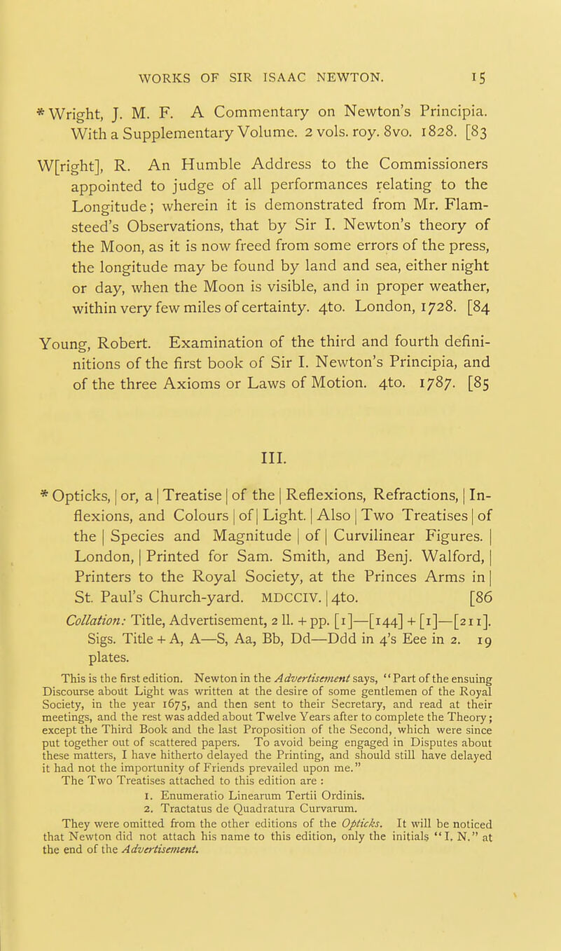 * Wright, J. M. F. A Commentary on Newton's Principia. With a Supplementary Volume. 2 vols. roy. 8vo. 1828. [83 W[right], R. An Humble Address to the Commissioners appointed to judge of all performances relating to the Longitude; wherein it is demonstrated from Mr. Flam- steed's Observations, that by Sir I. Newton's theory of the Moon, as it is now freed from some errors of the press, the longitude may be found by land and sea, either night or day, when the Moon is visible, and in proper weather, within very few miles of certainty. 4to. London, 1728. [84 Young, Robert. Examination of the third and fourth defini- nitions of the first book of Sir L Newton's Principia, and of the three Axioms or Laws of Motion. 4to. 1787. [85 in. * Opticks, I or, a I Treatise | of the | Reflexions, Refractions, | In- flexions, and Colours | of | Light. | Also | Two Treatises | of the I Species and Magnitude | of | Curvilinear Figures. | London, | Printed for Sam. Smith, and Benj. Walford, | Printers to the Royal Society, at the Princes Arms in | St. Paul's Church-yard. MDCCIV. 14to. [86 Collation: Title, Advertisement, 2 11. +pp. [i]—[144] + [i]—[211]. Sigs. Title + A, A—S, Aa, Bb, Dd—Ddd in 4's Eee in 2. 19 plates. This is the first edition. Newton in the Advertisement says, Part of the ensuing Discourse about Light was written at the desire of some gentlemen of the Royal Society, in the year 1675, and then sent to their Secretary, and read at their meetings, and the rest was added about Twelve Years after to complete the Theoiy; except the Third Book and the last Proposition of the Second, which were since put together out of scattered papers. To avoid being engaged in Disputes about these matters, I have hitherto delayed the Printing, and should still have delayed it had not the importunity of Friends prevailed upon me. The Two Treatises attached to this edition are : 1. Enumeratio Linearum Tertii Ordinis. 2. Tractatus de Quadratura Curvarum. They were omitted from the other editions of the Opticks. It will be noticed that Newton did not attach his name to this edition, only the initials I. N. at the end of the Advertisement,