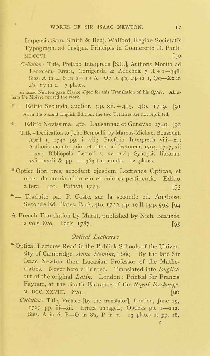 Impensis Sam. Smith & Benj. Walford, Regiae Societatis Typograph. ad Insigna Principis in Coemeterio D. Pauli. MDCCVI. [90 Collation: Title, Prefatio Interpretis [S.C.], Authoris Monito ad Lectorem, Errata, Corrigenda & Addenda 7 11. + i—348. Sigs. A in 4, b in 2 + I + A—Oo in 4's, Pp in i, Qq—Xx in 4's, Yy in I. 7 plates. Sir Isaac Newton gave Clarke ^^^500 for this Translation of his Optics. Abra- ham De Moivre revised the work. *— Editio Secunda, auction pp. xii. + 4i5. 4to. 1719. [91 As in the Second English Edition, the two Treatisfes are not reprinted. *—Editio Novissima. 4to. Lausannae et Genevae, 1740. [92 Tide+Dedication to John Bernoulli, by Marcus-Michael Bousquet, April I, 1740 pp. i—vii; Prjefatio Interpretis viii—xi; Authoris monito prior et altera ad lectorem, 1704, 1717, xii —XV; Bibliopola Lectori s. xv—xvi; Synopsis librorum xvii—xxxii & pp. i—363 + 1, errata. 12 plates. * Optice libri tres, accedunt ejusdem Lectiones Opticae, et opuscula omnia ad lucem et colores pertinentia. Editio altera. 4to. Patavii, 1773. [93 *— Traduite par P. Coste, sur la seconde ed. Angloise. SecondeEd. Plates. Paris, 4to. 1722. pp. loU.+pp. 595. [94 A French Translation by Marat, published by Nich. Beauzee. 2 vols. 8vo. Paris, 1787. [95 Optical Lectures: * Optical Lectures Read in the Publick Schools of the Univer- sity of Cambridge, Anno Domini, 1669. By the late Sir Isaac Newton, then Lucasian Professor of the Mathe- matics. Never before Printed. Translated into English out of the original Latin. London : Printed for Francis Fayram, at the South Entrance of the Royal Exchattge. M. DCC. XXVIII. 8vo. [96 Collation: Title, Preface [by the translator], London, June 29, 1727, pp. iii—xii. Errata unpaged; Opticks pp. i—212. Sigs. A in 6, B—O in 8's, P in 2. 13 plates at pp. 18, 2