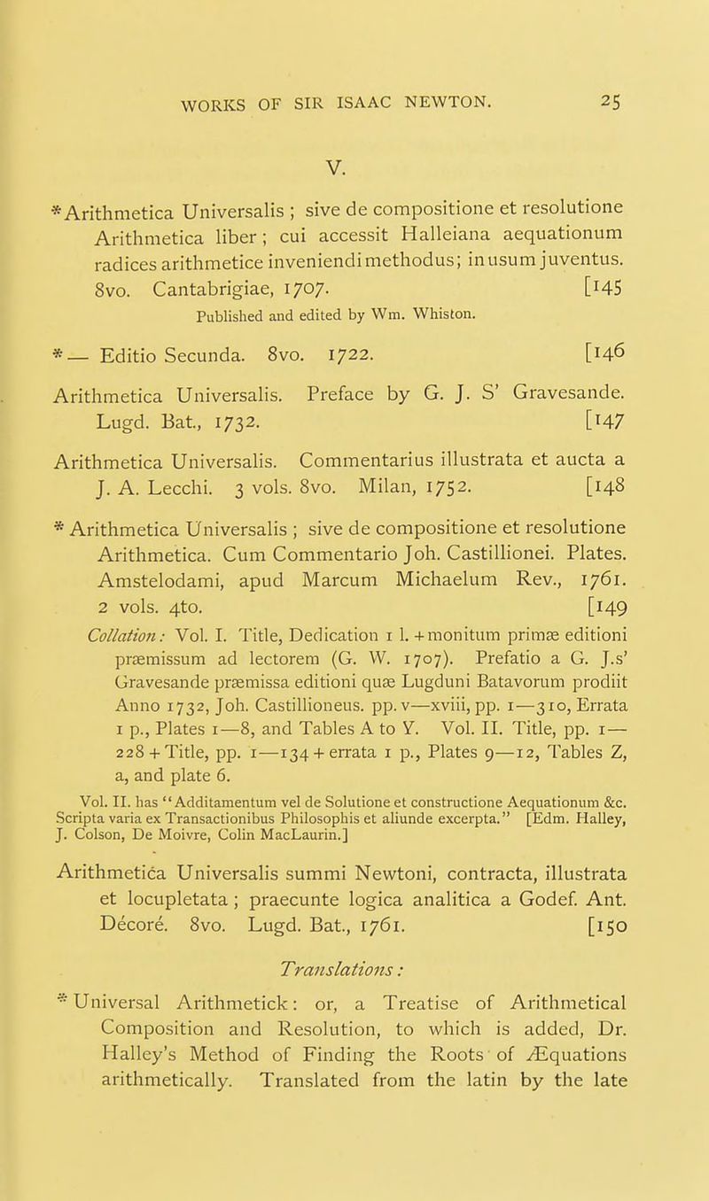 V. *Arithmetica Universalis ; sive de compositione et resolutione Arithmetica liber; cui accessit Halleiana aequationum radices arithmetice inveniendimethodus; inusum juventus. 8vo. Cantabrigiae, 1707. [i45 Published and edited by Wm. Whiston. * — Editio Secunda. 8vo. 1722. [146 Arithmetica Universalis. Preface by G. J. S' Gravesande. Lugd. Bat, 1732. [147 Arithmetica Universalis. Commentarius illustrata et aucta a J. A. Lecchi. 3 vols. 8vo. Milan, 1752. [148 * Arithmetica Universalis ; sive de compositione et resolutione Arithmetica. Cum Commentario Joh. Castilhonei. Plates. Amstelodami, apud Marcum Michaelum Rev., 1761. 2 vols. 4to. [149 Collation: Vol. I. Title, Dedication i 1. +monitum primEe editioni pr£emissum ad lectorem (G. W. 1707). Prefatio a G. J.s' Gravesande prsemissa editioni quae Lugduni Batavorum prodiit Anno 1732, Joh. Castillioneus. pp.v—xviii,pp. i—310, Errata I p., Plates 1—8, and Tables A to S:. Vol. II. Title, pp. i— 228 +Title, pp. I—134 +errata i p., Plates 9—12, Tables Z, a, and plate 6. Vol. II. lias  Additamentum vel de Solutione et constructione Aequationum &c. Scripta varia ex Transactionibus Philosophis et aliunde excerpta. [Edm. Halley, J. Colson, De Moivre, Colin MacLaurin.] Arithmetica Universalis summi Newtoni, contracta, illustrata et locupletata; praecunte logica analitica a Godef. Ant. Decore. 8vo. Lugd. Bat, 1761. [150 Translations:  Universal Arithmetick: or, a Treatise of Arithmetical Composition and Resolution, to which is added, Dr. Halley's Method of Finding the Roots of /Equations arithmetically. Translated from the latin by the late
