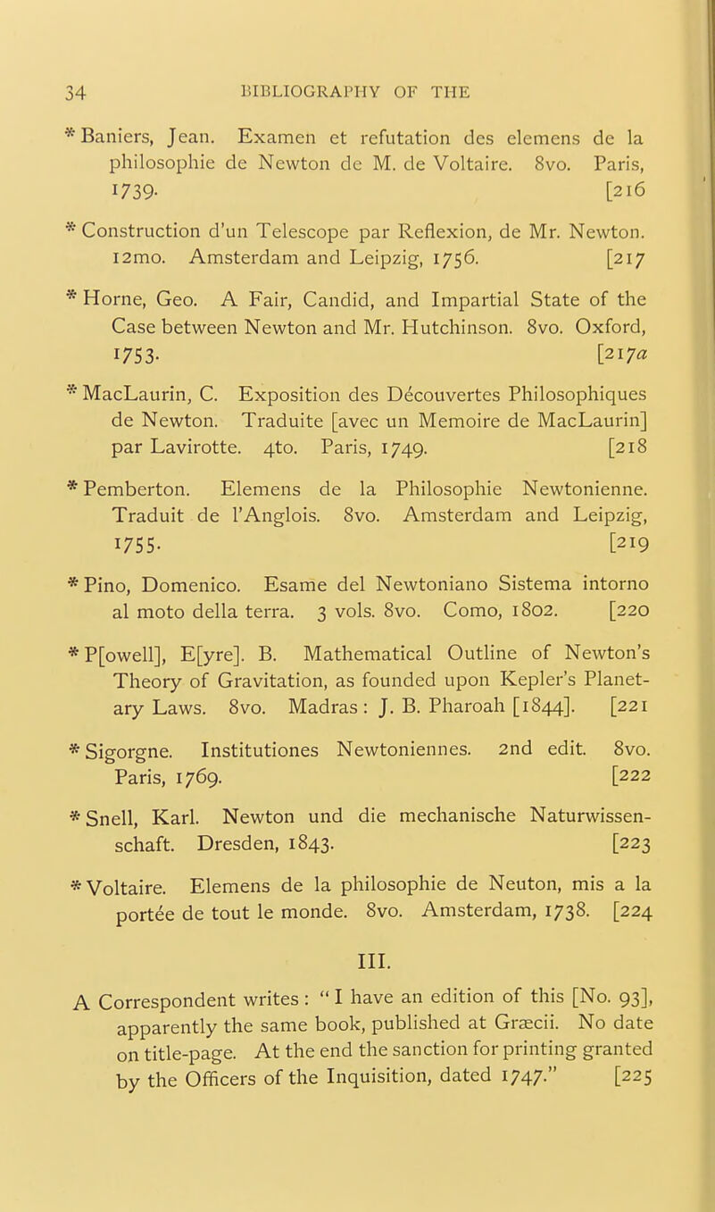 * Baniers, Jean. Examen et refutation des elemens de la philosophic de Newton de M. de Voltaire. 8vo. Paris, 1739- [216 * Construction d'un Telescope par Reflexion, de Mr. Newton. i2mo. Amsterdam and Leipzig, 1756. [217 * Home, Geo. A Fair, Candid, and Impartial State of the Case between Newton and Mr. Hutchinson. 8vo. Oxford, 1753. [217a * MacLaurin, C. Exposition des D^couvertes Philosophiques de Newton. Traduite [avec un Memoire de MacLaurin] par Lavirotte. 4to. Paris, 1749. [218 * Pemberton. Elemens de la Philosophic Newtonicnne. Traduit de I'Anglois. 8vo. Amsterdam and Leipzig, 1755. [219 *Pino, Domenico. Esame del Newtoniano Sistema intorno al moto della terra. 3 vols. 8vo. Como, 1802. [220 *P[owell], E[yre]. B. Mathematical Outline of Newton's Theory of Gravitation, as founded upon Kepler's Planet- ary Laws. 8vo. Madras : J. B. Pharoah [1844]. [221 *Sigorgne. Institutiones Newtonienncs. 2nd edit. 8vo. Paris, 1769. [222 * Snell, Karl. Newton und die mechanische Naturwissen- schaft. Dresden, 1843. [223 * Voltaire. Elemens de la philosophic de Neuton, mis a la portee de tout le monde. 8vo. Amsterdam, 1738. [224 in. A Correspondent writes :  I have an edition of this [No. 93], apparently the same book, published at Graecii. No date on title-page. At the end the sanction for printing granted by the Officers of the Inquisition, dated 1747. [225