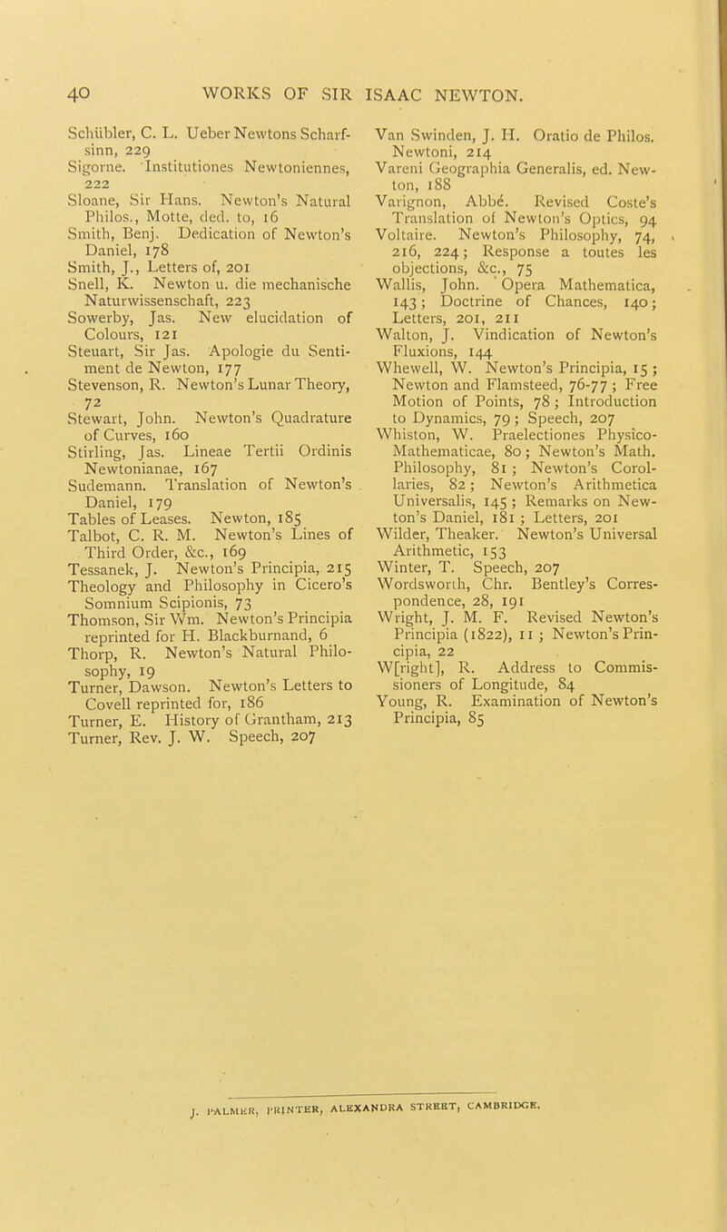 Schiibler, C. L. UeberNewtons Scharf- sinn, 229 Sigonie. Institutiones Newtoniennes, 222 Sloane, Sir Hans. Newton's Natviral Philos., Motte, ded. to, i6 Smith, Benj. Dedication of Newton's Daniel, 178 Smith, J., Letters of, 201 Snell, K. Newton u. die mechanische Naturwissenschaft, 223 Sowerby, Jas. New elucidation of Colours, 121 Steuart, Sir Jas. Apologie du Senti- ment de Newton, 177 Stevenson, R. Newton's Lunar Theory, 72 Stewart, John. Newton's Quadrature of Curves, 160 Stirling, Jas. Lineae Tertii Ordinis Newtonianae, 167 Sudemann. Translation of Newton's Daniel, 179 Tables of Leases. Newton, 185 Talbot, C. R. M. Newton's Lines of Third Order, &c., 169 Tessanek, J. Newton's Principia, 215 Theology and Philosophy in Cicero's Somnium Scipionis, 73 Thomson, Sir Wm. Newton's Principia reprinted for H. Blackburnand, 6 Thorp, R. Newton's Natural Philo- sophy, 19 Turner, Dawson. Newton's Letters to Co veil reprinted for, 186 Turner, E. History of Grantham, 213 Turner, Rev. J. W. Speech, 207 Van Swinden, J. H. Oratio de Philos. Newtoni, 214 Vareni Cieographia Generalis, ed, New- ton, 188 Varignon, Abbe. Revised Coste's Translation o( Newton's Optics, 94 Voltaire. Newton's Philosophy, 74, 216, 224; Response a toutes les objections, &c., 75 Wallis, John. Opera Mathematica, 143; Doctrine of Chances, 140; Letters, 201, 211 Walton, J. Vindication of Newton's Fluxions, 144 Whewell, W. Newton's Principia, 15 ; Newton and Flamsteed, 76-77 ; Free Motion of Points, 78 ; Introduction to Dynamics, 79; Speech, 207 Whiston, W. Praelectiones Pliysico- Mathematicae, 80; Newton's Math. Philosophy, 81 ; Newton's Corol- laries, 82; Newton's Arithmetica Universalis, 145 ; Remarks on New- ton's Daniel, i8i ; Letters, 201 Wilder, Theaker. Newton's Universal Arithmetic, 153 Winter, T. Speech, 207 Wordsworih, Chr. Bentley's Corres- pondence, 28, 191 Wright, J. M. F. Revised Newton's Principia (1822), 11 ; Newton's Prin- cipia, 22 W[right], R. Address to Commis- sioners of Longitude, 84 Young, R. Examination of Newton's Principia, 85 I. l-ALMUR, I'KINTER, ALKXAMDRA STREET, CAMBRIDGE.