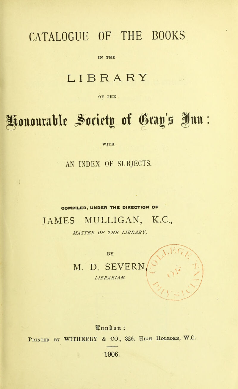 CATALOGUE OF THE BOOKS IN THE L I B R A R Y OF THE WITH AN INDEX OF SUBJECTS. COMPILED, UNDER THE DIRECTION OF JAMES MULLIGAN, K.C., MASTER OF THE LIBRARY, lontton: Pkinted by WITHEKBY & CO., 326, High Holbobn, W.C. 1906.