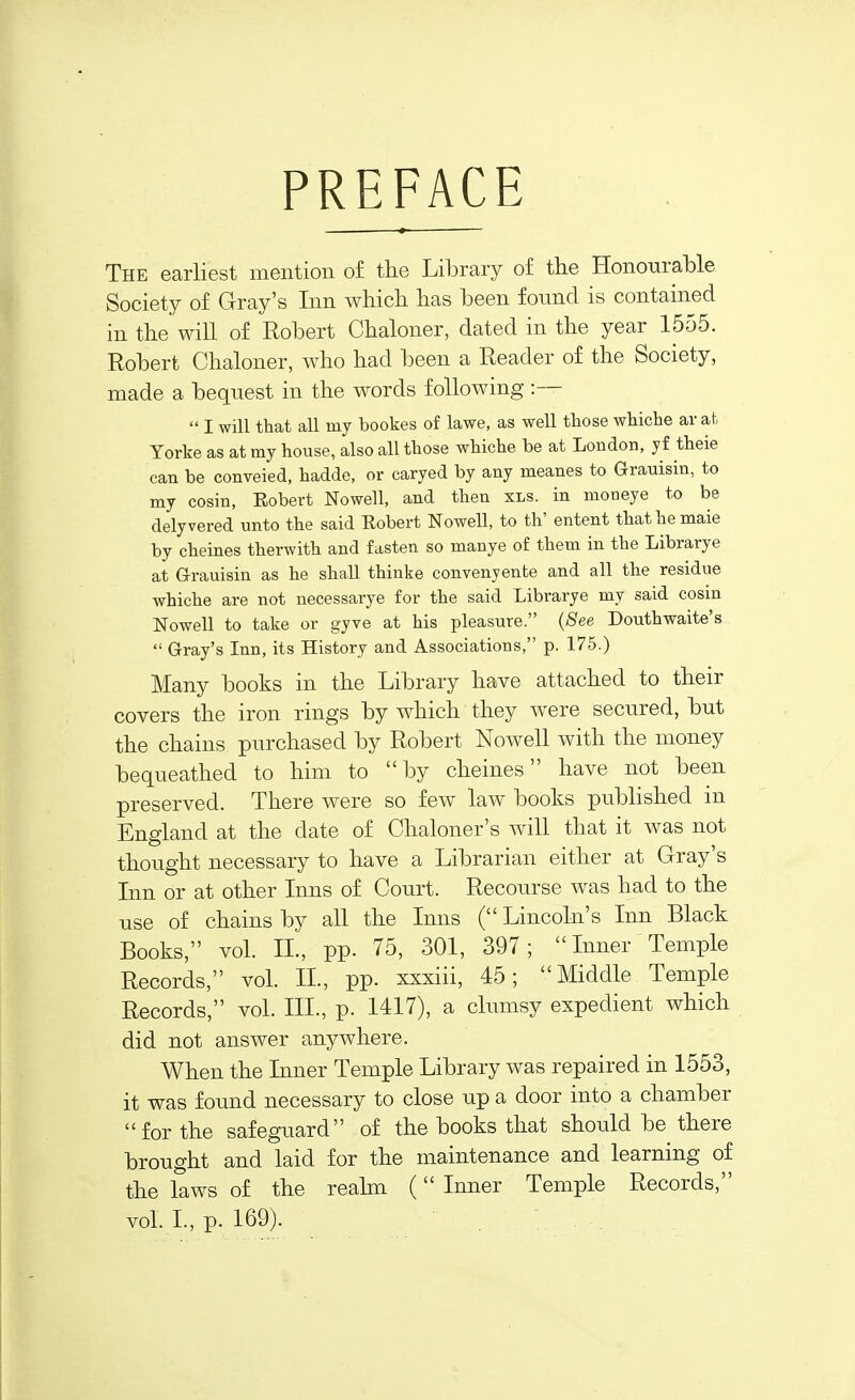 PREFACE The earliest mention of the Library of the Honourable Society of Gray's Inn which has been found is contained in the will of Robert Chaloner, dated in the year 1555. Robert Chaloner, who had been a Reader of the Society, made a bequest in the words following :—  I will that all my bookes of lawe, as well those whiche ar at Torke as at my house, also all those whiche be at London, y£ theie can be conveied, hadde, or caryed by any meanes to Grauisin, to my cosin, Eobert Nowell, and then xls. in moneye to be delyvered unto the said Eobert Nowell, to th' entent thathemaie by cheines therwith and fasten so manye of them in the Librarye at G-rauisin as he shall thinke convenyenfce and all the residue whiche are not necessarye for the said Librarye my said cosin Nowell to take or gyve at his pleasure. {See Douthwaite's  Gray's Inn, its History and Associations, p. 175.) Many books in the Library have attached to their covers the iron rings by which they were secured, but the chains purchased by Robert Nowell with the money bequeathed to him to by cheines have not been preserved. There were so few law books published in England at the date of Chaloner's will that it was not thought necessary to have a Librarian either at Gray's Inn or at other Inns of Court. Recourse was had to the use of chains by all the Inns ( Lincoln's Inn Black Books, vol. IL, pp. 75, 301, 397;  Inner Temple Records, vol. II., pp. xxxiii, 45; Middle Temple Records, vol. III., p. 1417), a clumsy expedient which did not answer anywhere. When the Inner Temple Library was repaired in 1553, it was found necessary to close up a door into a chamber for the safeguard of the books that should be there brought and laid for the maintenance and learning of the laws of the reahn ( Inner Temple Records, vol L, p. 169).