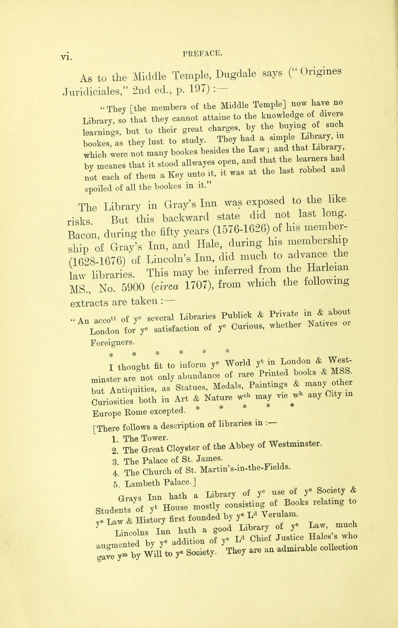 As to the Middle Temple, Dugdale says ( Origines Jiiridiciales, 2nd ed., p. 197) :— Tliey rtlie members of the Middle Temple] now have no Library, so bat they cannot attaine to the knowledge of divers Wngs, but to their great charges, by the buying of such bookes,'as they lust to study. They bad a ^^^f^^;^;^;^^^ which were not many bookes besides the Law ; and that Library I meanes that it stood allwayes open, and that tbe learners had not each of them a Key unto it, it was at the last robbed and spoiled of all the bookes in it. The Library in Gray's Inn was exposed to the like risks But this backward state did not last long. Bacon, during the fifty years (1576-1626) of his member, ship of Gray's Inn, and Hale, during his membership n 628-1676) of Lincoln's Inn, did much to advance the law libraries. This may be inferred from the Harleian MS., No. 5900 {circa 1707), from which the foUowmg extracts are taken :— An accott of y^ several Libraries Publick & Private in & about London for ye satisfaction of y^ Curious, whether Natives or Foreigners. * * * * * * I ttought at to infon. r World y'm London & West- miBSt^^rave not only sibundance of ra-i-e Printed boots * MSS. tat Alttquities, as Statnes, Medals, Paintings * many other Curiosities both in Art * Nature wo. n,ay ve any Oity m Europe Eome excepted. * * [There follows a description of libraries in :- 1 The Tower. . ^ 2. The Great Cloyster of the Abbey of Westminster. 3 The Palace of St. James. 4. The Church of St. Martin's-in-the-Fields. 5 Lambeth Palace, j Grays Inn hath a Library of y^ use of y^ Society & Stude^of y^ House ^ —^Yell!: ' T«w& History first founded by y«Ld Yerulam. ' Lintofns Inn hath a good Library of y^ Law, much e .rlrlUion of v^ Chief Justice Hales's who by Waftot^ ' rhey are an admirable coUectiou