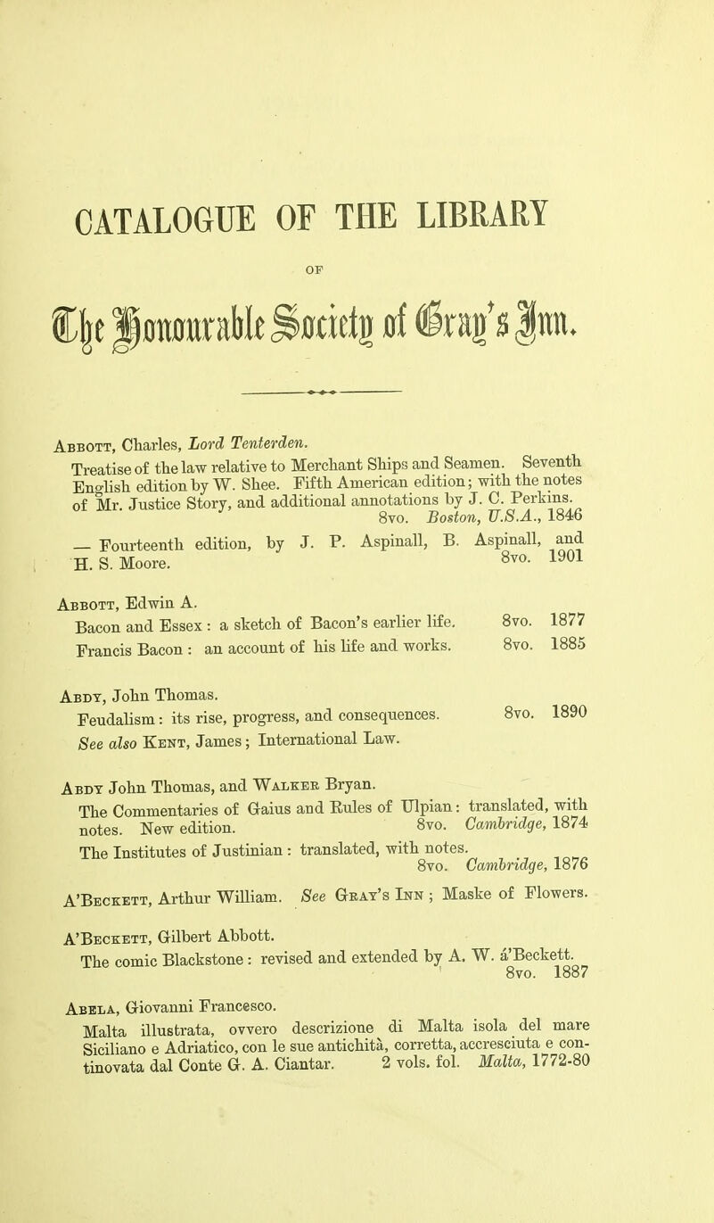 OP Abbott, Charles, Lord Tenterden. Treatise of the law relative to Merchant Ships and Seamen. Seventh English edition by W. Shee. Fifth American edition; with the notes of Mr. Justice Story, and additional annotations hy J. C. Perkins. 8vo. Boston, U.S.A., 1846 — Fourteenth edition, by J. P. Aspinall, B. Aspinall, and H.S.Moore. 8vo. 1901 Abbott, Edwin A. Bacon and Essex : a sketch of Bacon's earlier life, 8vo. 1877 Francis Bacon : an account of his life and works. 8vo. 1885 Abdt, John Thomas. Feudalism: its rise, progress, and consequences. 8vo. 1890 See also Kent, James; International Law. Abdt John Thomas, and Walker Bryan. The Commentaries of Gaius and Eules of Ulpian: translated, with notes. New edition. 8vo. Cambridge, 1874 The Institutes of Justinian : translated, with notes. 8vo. Cambridge, 1876 A'Beckett, Arthur William. See Geat's Inn ; Maske of Flowers. A'Beckett, Gilbert Abbott. The comic Blackstone : revised and extended by A. W. a'Beckett. 8vo. 1887 Abela, Giovanni Francesco. Malta illustrata, ovvero descrizione di Malta isola del mare Siciliano e Adriatico, con le sue antichita, corretta, accresciuta e con- tinovata dal Conte G. A. Ciantar. 2 vols. fol. Malta, 1772-80