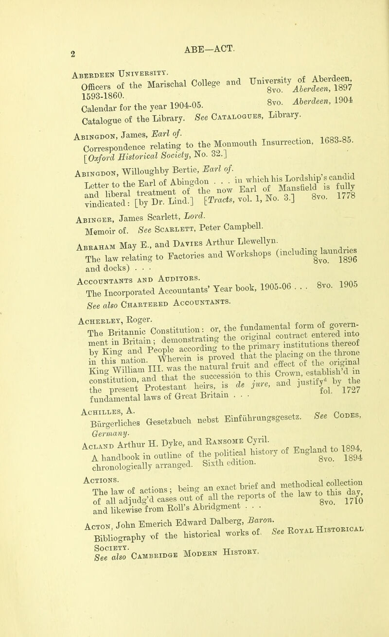 ABE-ACT. 1593-1860. r. ' A-U ^ IQOZL inA/1 aK 8vo. Aberdeen, 1904 Calendar for the year 1904-05. o^- Catalogue of the Library. See Catalogues, Library. Abingdon, James, i^ar? of. lAsq s«i Correspondence relating to the Monmouth Insurrection, 1683-85. [Oxford Historical Society, JNo. 6Z.] hby Bertie, Earl of. Abingdon, vv i , j , ^ • ^^on iu which his Lordship's candid Abingee, James Scarlett, Lord. Memoir of. -See Scaklett, Peter Campbell. Abraham May E., and Daties Arthur Llewellyn. _ TiriawrelLgto Factories and Workshops (including W^^^^^^ and docks) . • ■ Accountants AND Auditors. ^ ioak ha Rvo 1905 The Incorporated Accountants' Year book, 1905-06 . . . 8vo. 1905 See also Chartered Accountants. m this nation, wnereiu is x original King Wmiam III. '- '^^^ Se? ; n* c'ol esUbhsW in constitution, and that the succession u justify by the the present Protestant heirs is de jure, and ]ustity fundamental laws of Great Britain ... ^:^Ls aesetzbuch nebst Einfhhrungsgesetz. See Codes, Germany. n^Ts^r, Arthur H. Dyke, and Eansome Cyril. AcLAND Artilur a. , . . n • ^ of England to 1894, ~w„f ^tions. -^e^ an exact W^^^^ Acton John Emerich Edward Dalberg,5aro7i. Bibliography .f the historical works of. .e. Eo.al Historical le^X Cambridge Modern History.