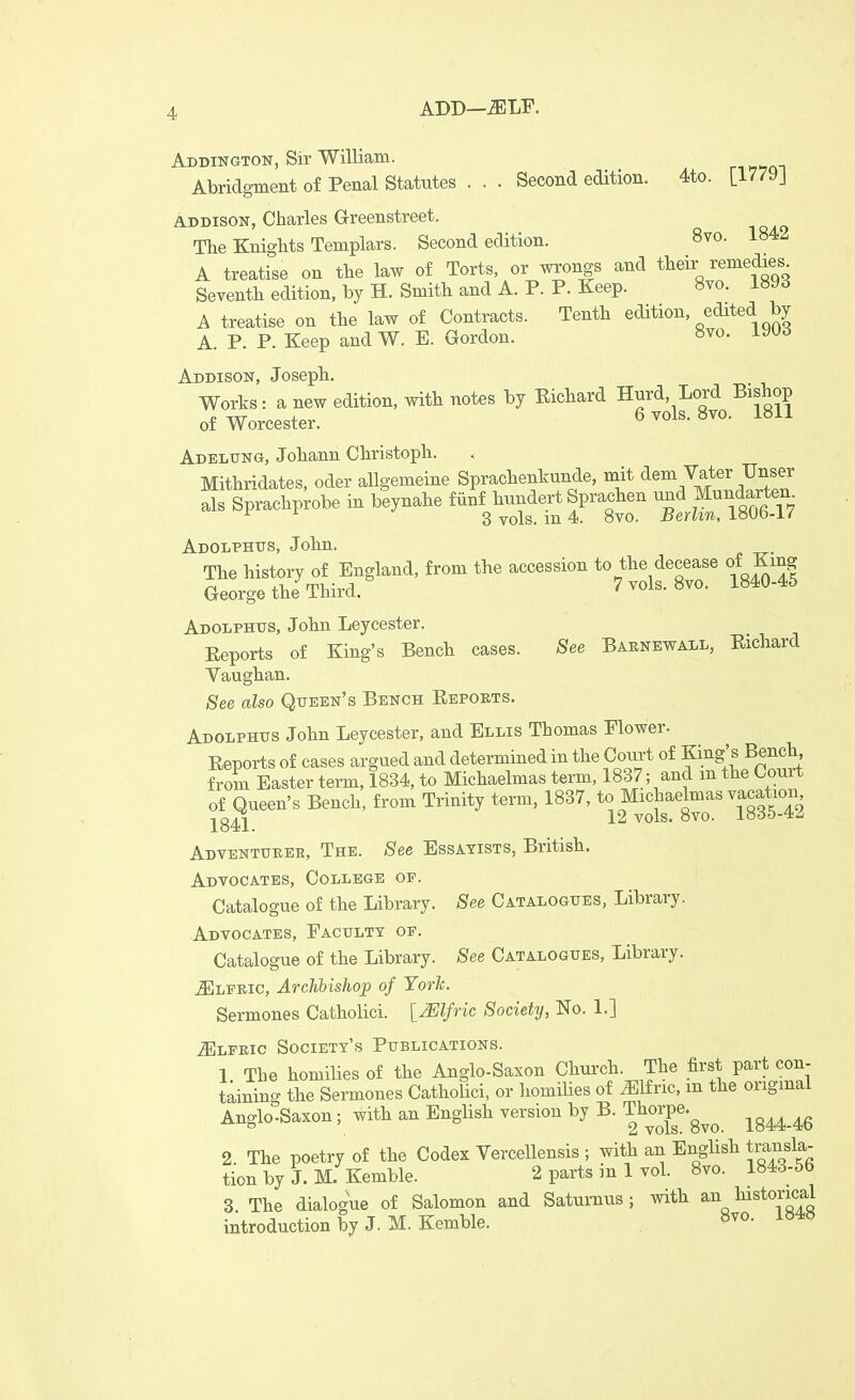 ADD—-SILF. Adbington, Sir William. Abridgment of Penal Statutes . . . Second edition. 4to. [1779J ADDISON, Charles Greenstreet. The Knights Templars. Second edition. 8vo. A treatise on the law of Torts, or wrongs and their removes Seventh edition, by H. Smith and A. P. P. Keep. 8vo. i»yd A treatise on the law of Contracts. Tenth edition, edited by A. P. P. Keep and W. E. Gordon. ^^^^ Addison, Joseph, Works: a new edition, with notes by Eichard Hnrd Lord Bishop of Worcester. 6 vols. 8vo. 1811 Adelxtng, Johann Christoph. Mithridates, oder allgemeine Sprachenkunde, mit dem Vater Unser * SpracVohe in ^nahe B^SIoS Adolphtjs, John. The history of England, from the accession to the decease of King George the Third. 7 vols. 8vo. 1840-45 Adolphus, John Leycester. Eeports of King's Bench cases. See Baknewall, Eichard Vaughan. See also Queen's Bench Eepoets. Adolphus John Leycester, and Ellis Thomas Flower. Eeports of cases argued and determined in the Court of King's Bench from Easter term, 1834, to Michaelmas term, 1837; and m the Court of Queen's Bench, from Trinity term, 1837, to Michaelmas vacation -j^g^ 12 vols. 8vo. 18d5-4.4 Adventurer, The. See Essayists, British. Advocates, College of. Catalogue of the Library. See Catalogues, Library. Advocates, Faculty of. Catalogue of the Library. See Catalogues, Library. Cleric, ArcJibishop of Yorh. Sermones Catholici. lyElfric Society, No. 1.] iELFEic Society's Publications. 1 The homilies of the Anglo-Saxon Church. The first part con- taining the Sermones Catholici, or liomilies of J^lfric, m the origmal Anglo-Saxon; with an English version by B. Thorp^.^^^ ^^^^^^^ 2 The poetry of the Codex Vercellensis ; with an English transla- tion by J. M-Kemble. 2 parts in 1 vol. 8vo. 1843-56 3 The dialogue of Salomon and Satumus; with ^n lustorical introduction by J. M. Kemble. ^^^^