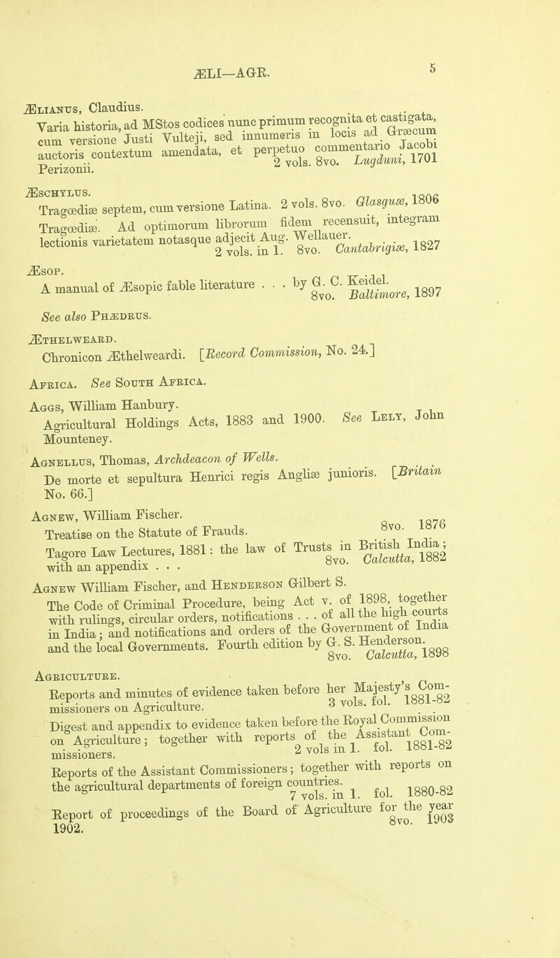 ^LI—AGE. ^LiANUS, Claudius. ■ ^ r + Perizomi. »v/ =. ^ Tra^oediseseptem.cumversioneLatina. 2 vols. 8 vo. Glasguse,m6 Tragoedia.. Ad optimorum librorum Mem recensuit, mtegram lectionis varietatem notasque adjecit Aug. Wellaue.^^^^^.^.^^ ^^^^ A manual of J^sopic fable literature ... by G .^C. Ke^del.^^_^^ ^^^^ See also Fumdbvs. JEthelweaed. Cbronicon ^thelweardi. [Record Commission, No. 24.] Apkica. See South Africa. Aggs, William Hanbury. Agricultural Holdings Acts, 1883 and 1900. See Lely, John Mounteney. Agnellus, Thomas, Archdeacon of Wells. De morte et sepultura Henrici regis Anglise junioris. [Britam No. 66.] Agnew, William Fischer. Treatise on the Statute of Frauds. 8vo. i«/o I.go.e Law Lecto-e. 1881: the la» of Trust, .n BjMsWncUa; With an appendix ... Agnew WilHam Fischer, and Henderson Gilbert S. The Code of Criminal Procedure, being Act y. of 1898, together with rulings, circular orders, notifications . of ^^^^ ^ ^^/.^X in India; and notifications and orders of the Government of India and the local Governments. Fourth edition by G^ S. ^^-^^^--^^.^ Agricttlttjre. ^ Eeports and minutes of evidence taken before her Majesty s Com- missioners on Agriculture. Svols.fol. 1881-8^ Digest and appendix to evidence taken before the KY^l.^ommission - on^gricuZ^e; together with ^^Vorts fJ^^.'^'^^lsl^^ missioners. ^ Eeports of the Assistant Commissioners; together with reports on the agricultural departments of foreign countries^ ^ 1880-82 Eeport of proceedings of the Board of Agriculture f^^'^J^*^ gj^