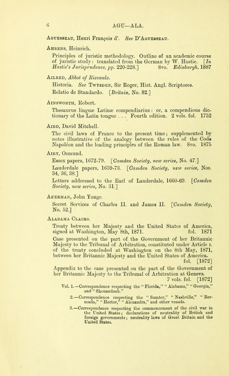 Agtjksseatj, Henri Franfois d'. See D'Aguesseatj. Aheens, Heinrich. Principles of jm-istic methodology. Outline of an academic course of juristic study: translated from tlie German by W. Hastie. [In Hastie's Jurisprudence, pp. 220-228.] 8vo. Edinburgh, 1887 AiLRED, Abbot of Bievaulx. Historia. See Twtsden, Sir Eoger, Hist. Angl. Scriptores. Eelatio de Standardo. [Britain, No. 82.] AiNswoETH, Eobert. Thesaurus linguae Latinse compendiarius : or, a compendious dic- tionary of the Latin tongue . . . Fourth edition. 2 vols. fol. 1752 AiED, David Mitchell. The civil laws of France to the present time; supplemented by notes illustrative of the analogy between the rules of the Code Napoleon and the leading principles of the Eoman law. 8vo. 1875 AiEY, Osmund. Essex papers, 1672-79. [Camden Society, new series, No. 47.] Lauderdale papers, 1639-73. [Camden Society, new series, Nos. 34, 36, 38.] Letters addressed to the Earl of Lauderdale, 1660-69. [Camden Society, new series, No. 31.] Aeeeman, John Yonge. Secret Services of Charles II. and James II. [Cam,den Society, No. 52.] Alabama Claims. Treaty between her Majestv and the United States of America, signed at Washington, May 8th, 1871. fol. 1871 Case presented on the part of the Government of her Britannic Majesty to the Tribunal of Arbitration, constituted under Aj-ticle i. of the treaty concluded at Washington on the 8th May, 1871, between her Britannic Majesty and the United States of America. fol. [1872] Appendix to the case presented on the part of the Government of her Britannic Majesty to the Tribunal of Arbitration at Geneva. 7 vols. fol. [1872] Vol. 1.—Correspondence respecting tlie Florida, Alabama, Georgia, and  Shenandoah. 2. —Correspondence respecting the  Sumter,  Nashville,  Ber- muda,  Hector,  Alexandra, and other vessels. 3. —Correspondence respecting the commencement of the civil war in the United States; declarations of neutrality of British and foreign governments; neutrality lavrs of Great Britain and the Unite'^ States.