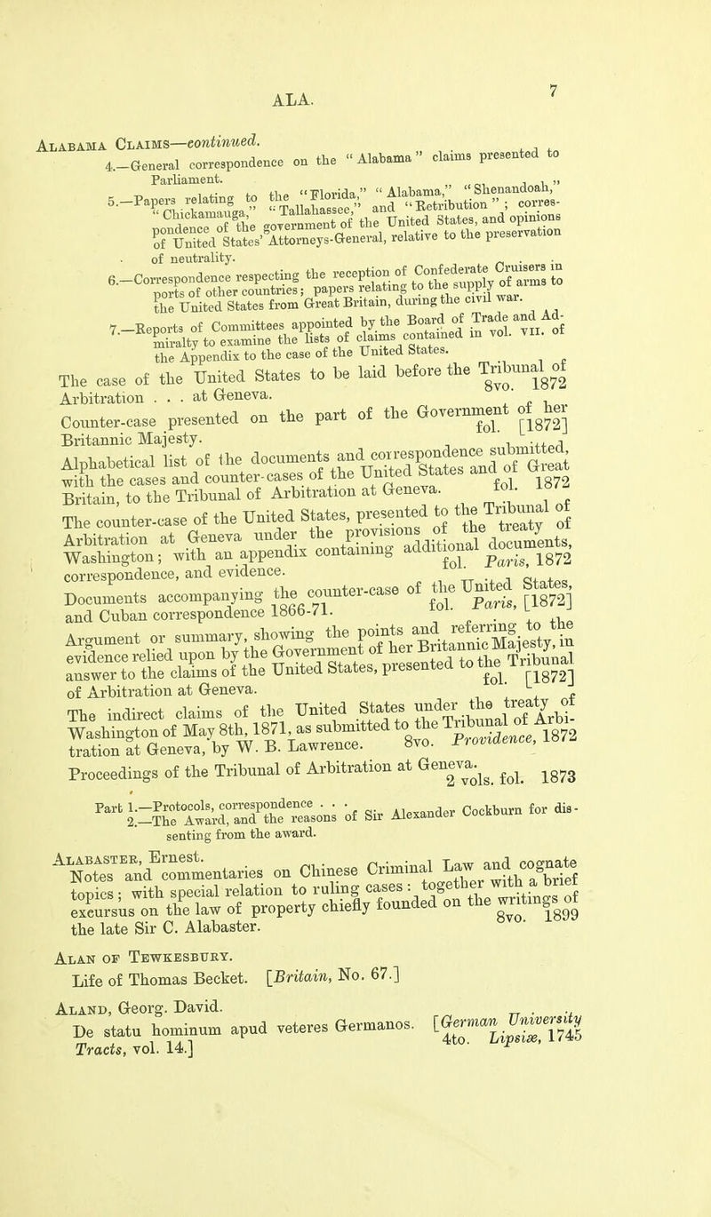 Alabama Claims—eontinued. 4.-General correspondence on the Alabama claims presented to Parliament. „ , j i,  of neutrality. . 6.-Correspondence respecting the reception of CoBfedarate^C^^^^^^^^^^^ m ports of other countries; papers relating to the s^^l^P [ ° the United States from Great Britain, during the civil war. the Appendix to the case of the United states. The case of the United States to be laid before the TnW of Arbitration ... at Geneva. Counter-case presented on the part of the Government her Britannic Majesty. . , Alphabetical list of Ihe docnments and correspon^^^^^^ with the cases and counter-cases of the Umted States ana ot ^ Britain, to the Tribunal of Arbitration at Geneva. tol. i«^^ Tbe counter-case of the United States, presented to the Tr^^^^^^^^ correspondence, and evidence. _ D„.ume.ts a.—,ing the —case o£ the Unj^d State, and Cuban ooi-respondence 1866-71. i'- t Argument or summary, showing the points a^J. f^^f-J^ *^ evilence relied upon V the Go— answer to the claims of the United btates, prebeu^e f1872] of Arbitration at Geneva. , 1 , e The indirect claims of the United States ■'XbuLl Ar^^^ srnWVS^L^*^^*-^ Proceedings of the Tribunal of Arbitration at Geneva.^^^ ^^^^ ^^^^ Part l.-Protocols, correspondence . . . ^.^^nder Cockburn for dis- 2.—The Award, and the reasons of bir Aiexanuei senting from the award. ''^N^s^Tud^—aries on Chinese Criminal Law^^^^^^^ topics ; with special relation to ruling cases =/^g^^^^/^tt^Jf'ff excursus on the law of property chiefly founded on the wntmgs of the late Sir C. Alabaster. Alan op Tewkesbury. Life of Thomas Becket. [Britain, No. 67.] Aland, Georg. David. . De statu hominum apud vetoes aermanos. ^~74| Tracts, vol. 14.] ^'^ ^