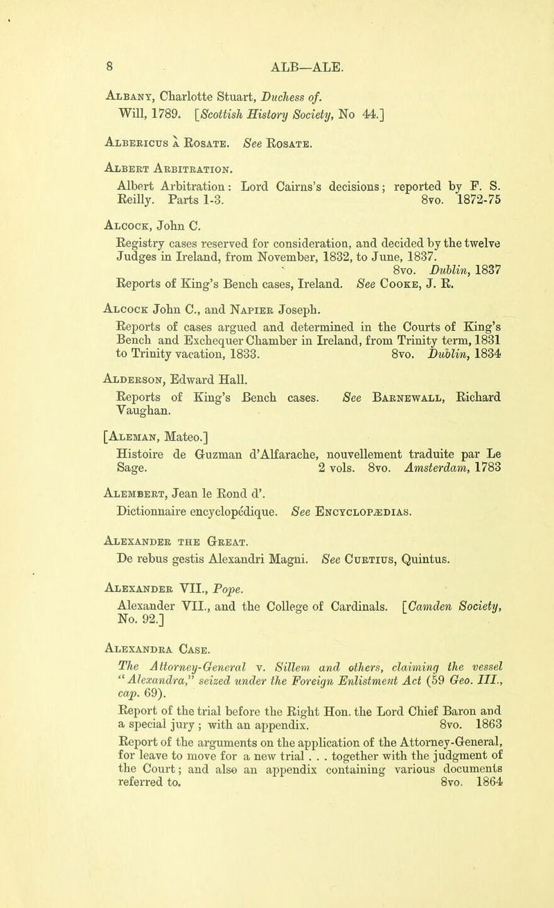 Albany, Charlotte Stuart, Duchess of. Will, 1789. [Scottish History Society, No 44.] ALBEEictrs A EosATE. See EOSATE. Albert Aebitration. Albert Arbitration: Lord Cairns's decisions; reported by F. S. Eeilly. Parts 1-3. 8vo. 1872-75 Alcock, John C. Eegistry cases reserved for consideration, and decided by the twelve Judges in Ireland, from November, 1832, to June, 1837. 8vo. LuUin, 1837 Eeports of King's Bench cases, Ireland. See Cooke, J. E. Alcock John C, and Napier Joseph. Eeports of cases argued and determined in the Courts of King's Bench and Exchequer Chamber in Ireland, from Trinity term, 1831 to Trinity vacation, 1833. 8vo. Dublin, 1834 Alderson, Edward Hall. Eeports of King's Bench cases. See Barnewall, Eichard Vaughan. [Aleman, Mateo.] Histoire de Guzman d'AKarache, nouvellement traduite par Le Sage. 2 vols. 8vo. Amsterdam, 1783 Alembeet, Jean le Eond d'. Dictionnaire encyclopedique. See ENCYCLOP.a:DiAs. Alexander the G-reat. De rebus gestis Alexandri Magni. See Cuetius, Quintus. Alexander VII., Pope. Alexander VII., and the College of Cardinals. [Camden Society, No. 92.] Alexandra Case. The Attorney-General v. Sillem, and others, claiming the vessel ''Alexandra, seized under the Foreign Enlistment Act (59 Geo. III., cap. 69). Eeport of the trial before the Eight Hon. the Lord Chief Baron and a special jury ; with an appendix. 8vo. 1863 Eeport of the arguments on the application of the Attorney-General, for leave to move for a new trial . . . together with the judgment of the Court; and also an appendix containing various documents referred to. Svo. 1864