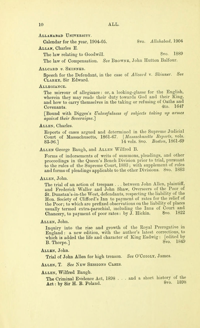 Allahabad Unitersity. Calendar for the year, 1904-05. Allan, Charles E. The law relating to Groodwill. 8vo. Allahabad, 1904 8to. 1889 The law of Compensation. See Beownb, John Hutton Balfour. Allcaed v. Skinner. Speech for the Defendant, in the case of AUcard v. Skinner. See Clarke, Sir Edward. Allegiance. The mirrour of allegiance: or, a looking-glasse for the English, wherein they may reade their duty towards God and their King, and how to carry themselves in the taking or refusing of Oaths and Covenants. 4to. 1647 [Bound with Digges's Unlawfulness of subjects taking up amies against their Soveraigne.'] Allen, Charles. Eeports of cases argued and determined in the Supreme Judicial Court of Massachusetts, 1861-67. [Massachusetts Beports, vols. 83-96.] 14 vols. 8vo. Boston, 1861-69 Allen George Baugh, and Allen Wilfred B. Forms of indorsements of writs of summons, pleadings, and other proceedings in the Queen's Bench Division prior to trial, pursuant to the rules of the Supreme Court, 1883 ; with supplement of rules and forms of pleadings applicable to the other Divisions. 8vo. 1883 Allen, John. The trial of an action of trespass . . . between John Allen, plaintiff, and Frederick Waller and John Shaw, Overseers of the Poor of St. Dunstan's-in-the West, defendants, respecting the liability of the Hon. Society of Clifford's Inn to payment of rates for the relief of the Poor; to which are prefixed observations on the liability of places usually termed extra-parochial, mcluding the Inns of Court and Chancery, to payment of poor rates: by J. Hickin. 8vo, 1822 Allen, John. Inquiry into the rise and growth of the Eoyal Prerogative in England : a new edition, with the author's latest corrections, to which is added the life and character of King Eadwig : [edited by B. Thorpe.] 8vo. 1849 Allen, John. Trial of John Allen for high treason. See O'Coigly, James. Allen, T. See New Sessions Cases. Allen, Wilfred Baugh. The Criminal Evidence Act, 1898 ... and a short history of the Act: by Sir H. B. Poland. 8vo. 1898