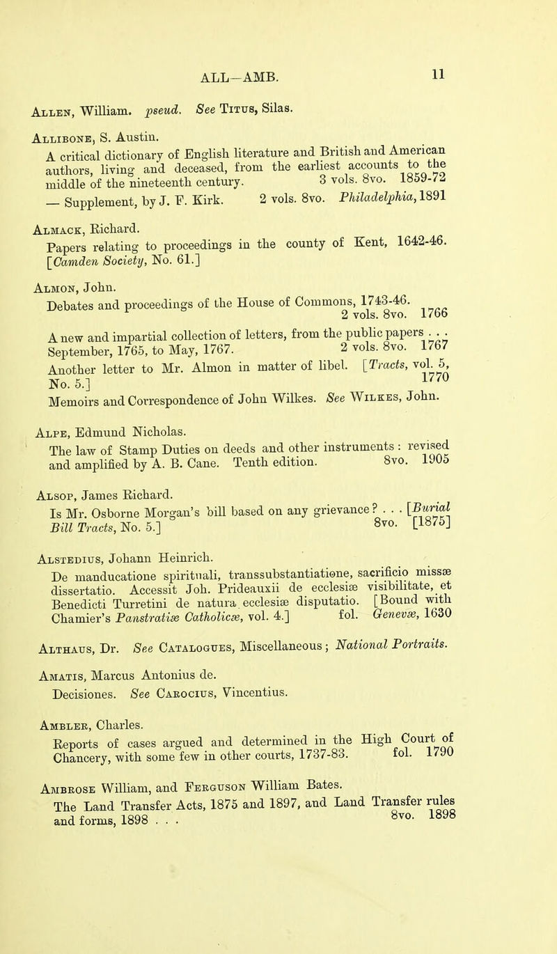 Allen, William, pseud. See Titus, Silas. Allibone, S. Austin. A critical dictionary o£ English literature and British and American authors, living and deceased, from the earliest accounts to the middle of the nineteenth century. 3 vols. 8vo. i»5y-/z — Supplement, by J. F. Kirk. 2 vols. 8vo. Philadelphia, 1891 Almack, Richard. Papers relating to proceedings in the county of Kent, 1642-46. \_Camden Society, No. 61.] Almon, John. Debates and proceedings of the House of Commons, 1743-46. 2 vols. Bvo. 17bo A new and impartial collection of letters, from the public papers . . September, 1765, to May, 1767. 2 vols. 8vo. 1767 Another letter to Mr. Almon in matter of libel. [Tracts, voL 5, No. 5.] 1^^^ Memoirs and Correspondence of John Wilkes, ^ee Wilkes, John. Alpe, Edmund Nicholas. The law of Stamp Duties on deeds and other instruments : revised and amplified by A. B. Cane. Tenth edition. 8vo. 1905 Alsop, James Richard. Is Mr. Osborne Morgan's bill based on any grievance? . . . [^™^ Bill Tracts, No. 5.] Li»^^J Alsxedius, Johann Heinrich. De manducatione spiritnali, transsubstantiatione, sacrificio missse dissertatio. Accessit Joh. Prideauxii de ecclesite visibilitate, _ et Benedicti Turretini de natura. ecclesise disputatio. [Bound with Chamier's Panstratise Catholicse, vol. 4.] fol. Qenevse, 1630 Althatjs, Dr. See Catalogues, Miscellaneous ; National Portraits. Amatis, Marcus Antonius de. Decisiones. See Caeocius, Vincentius. Amblee, Charles. Reports of cases argued and determined in the High Court of Chancery, with some few in other courts, 1737-83. fol. 1790 Ambeose William, and Feeguson William Bates. The Land Transfer Acts, 1875 and 1897, and Land Transfer rules and forms, 1898 . . . ^^^^