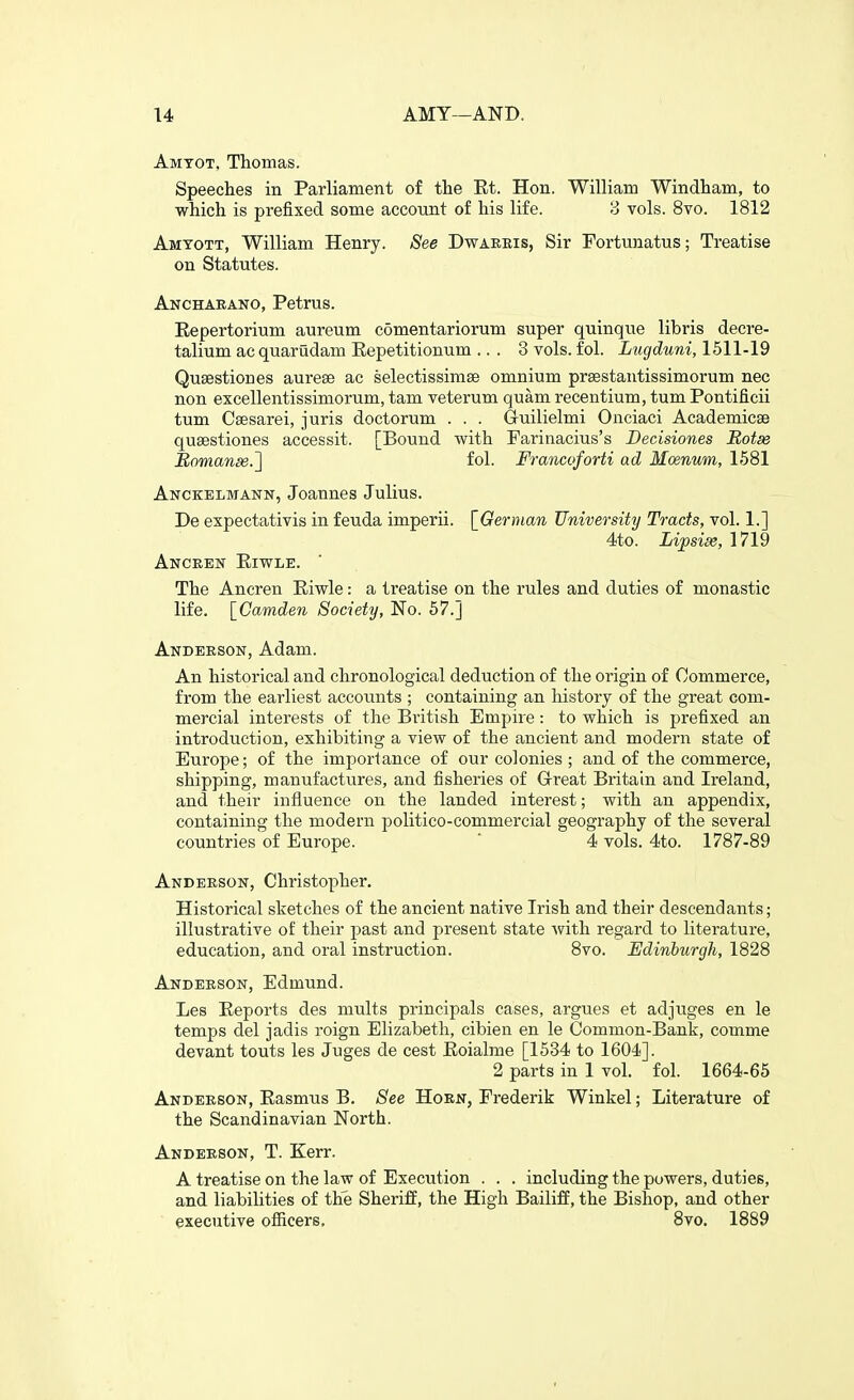 Amtot, Thomas. Speeches in Parliament of the Et. Hon. William Windham, to which is prefixed some account of his life. 3 vols. 8vo. 1812 Amtott, William Henry. See Dwaeris, Sir Fortunatus; Treatise on Statutes. Anchaeano, Petrus. Eepertorium aureum comentariorum super quinque libris decre- talium ac quarudam Eepetitionum ... 3 vols. fol. Lugduni, 1511-19 Qusestiones aurese ac selectissimse omnium prsestantissimorum nec non excellentissimorum, tam veterum quam recentium, tum Pontificii tum Csesarei, juris doctorum . . . G-uilielmi Onciaci Academicse qusestiones accessit. [Bound with Parinacius's Decisiones Botse Romanse.^ fol. Fmncoforti ad Moenum, 1581 Anckelmann, Joannes Julius. De expectativis in feuda imperii. [^German University Tracts, vol. 1.] 4to. Lijasise, 1719 AuCEElir ElWLE. The Ancren Eiwle: a treatise on the rules and duties of monastic life. [Camden Society, No. 57.J Andeeson, Adam. An historical and chronological deduction of the origin of Commerce, from the earliest accounts ; containing an history of the great com- mercial interests of the British Empire: to which is prefixed an introduction, exhibiting a view of the ancient and modern state of Europe; of the importance of our colonies ; and of the commerce, shipping, manufactures, and fisheries of Great Britain and Ireland, and their influence on the landed interest; with an appendix, containing the modern politico-commercial geography of the several countries of Europe. ' 4 vols. 4to. 1787-89 Anderson, Christopher. Historical sketches of the ancient native Irish and their descendants; illustrative of their past and present state with regard to literature, education, and oral instruction. 8vo. Edinburgh, 1828 Anderson, Edmund. Les Eeports des mults principals cases, argues et adjuges en le temps del jadis roign Elizabeth, cibien en le Common-Bank, comme devant touts les Juges de cest Eoialme [1534 to 1604]. 2 parts in 1 vol. fol. 1664-65 Anderson, Easmus B. See Horn, Frederik Winkel; Literature of the Scandinavian North. Anderson, T. Kerr. A treatise on the law of Execution . . . including the powers, duties, and liabilities of the Sheriff, the High Bailiff, the Bishop, and other executive ofiicers, 8vo. 1889