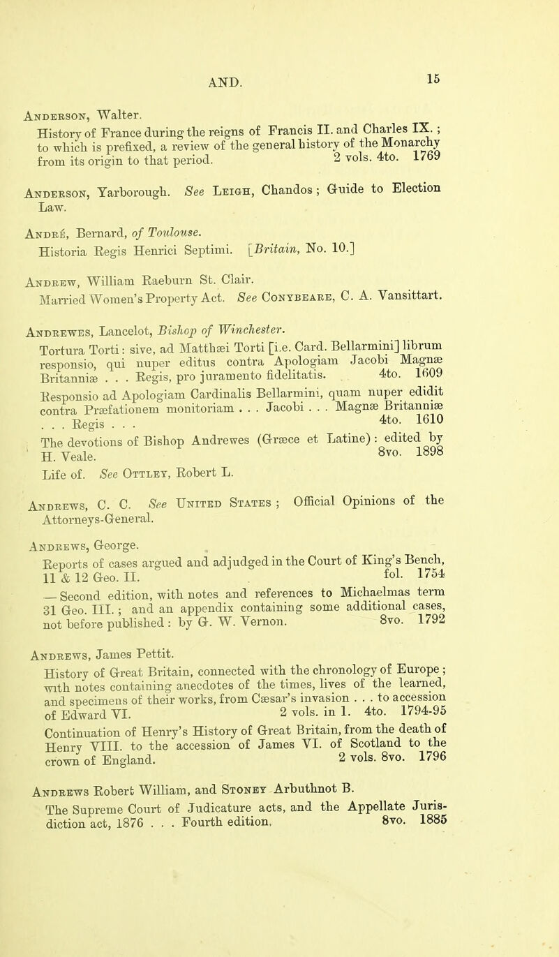 AND. Anderson, Walter. History of France during the reigns of Francis II. and Charles IX. ; to which is prefixed, a review of the general history of the Monarchy from its origin to that period. 2 vols. 4to. 1/69 Anderson, Yarborough. See Leigh, Chandos; G-nide to Election Law. Andr^, Bernard, of Toulouse. Historia Eegis Henrici Septimi. [Britain, No. 10.] Andrew, William Eaeburn St. Clair. Married Women's Property Act. See Contbeare, C. A. Vansittart. Andrewes, Lancelot, Bishop of Winchester. Tortura Torti: sive, ad Matthsei Torti [i.e. Card. Bellarmini] librum responsio, qui nuper editus contra Apologiam Jacobi Magna3 Britannise . . . Eegis, pro juramento fidelitatis. 4;to. 1609 Eesponsio ad Apologiam Cardinalis Bellarmini, quam nuper edidit contra PrEefationem monitoriam . . . Jacobi . . . Magnse Britanniie . . . Eegis . . . 4to. 1610 The devotions of Bishop Andrewes (Greece et Latine) : edited by ' H. Veale. 8vo. 1898 Life of. See Ottlet, Eobert L. Andrews, C. C. See United States ; Official Opinions of the Attorneys-General. Andrews, George. Eeports of cases argued and adjudged in the Court of King's Bench, ll&12Geo. IL fol- 1754 Second edition, with notes and references to Michaelmas term 31 Geo. III. ; and an appendix containing some additional cases, not before published : by Q-. W. Vernon. 8vo. 1792 Andrews, James Pettit. History of Great Britain, connected with the chronology of Europe ; with notes containing anecdotes of the times, lives of the learned, and specimens of their works, from Csesar's invasion ... to accession of Edward VL 2vols.ini. 4to. 1794-95 Continuation of Henry's History of Great Britain, from the death of Henry VIII. to the accession of James VI. of Scotland to the crown of England. 2 vols. 8vo. 1796 Andrews Eoberfc William, and Stonet Arbuthnot B. The Supreme Court of Judicature acts, and the Appellate Juris- diction act, 1876 . . . Fourth edition. 8vo. 1885