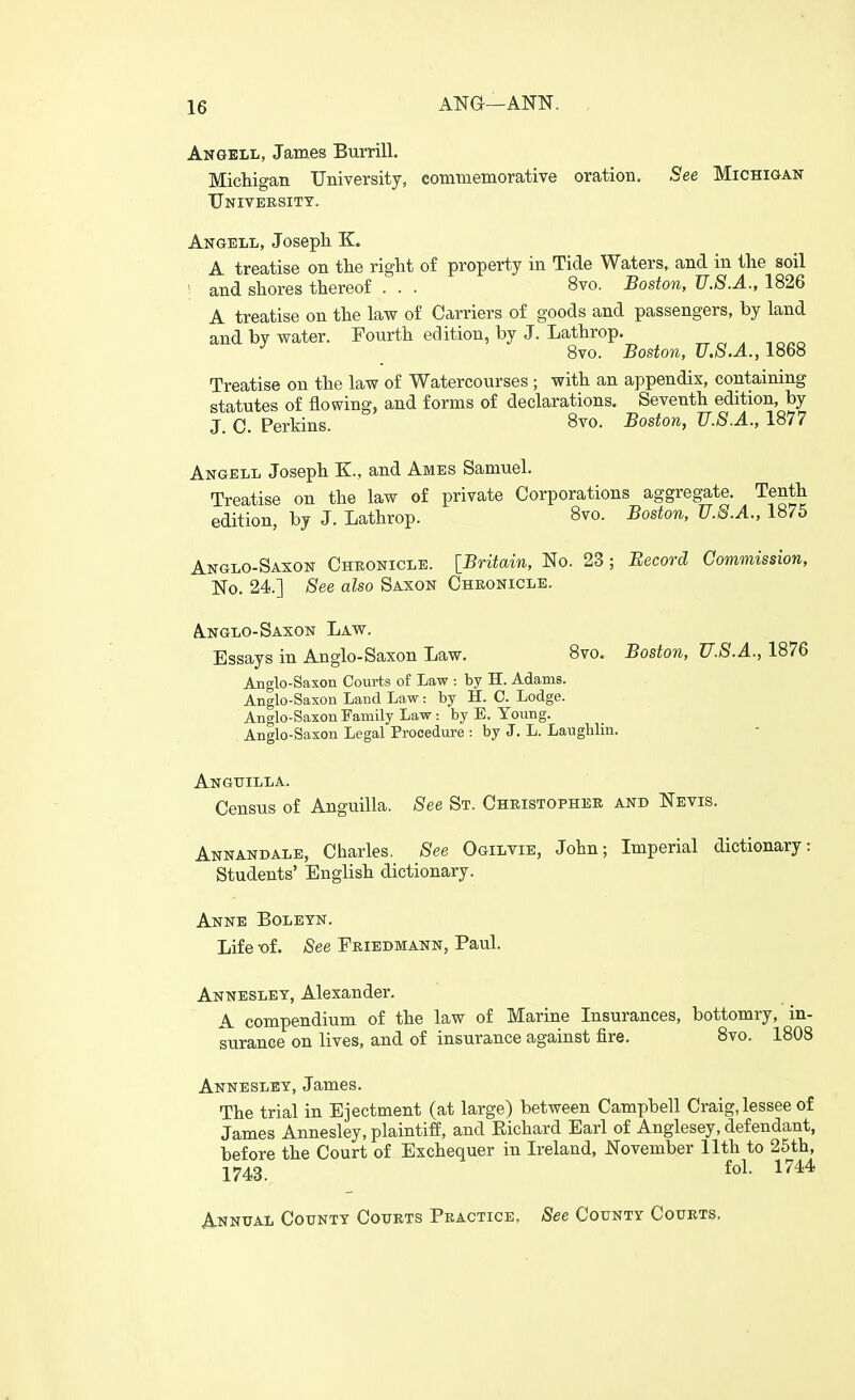 Angell, James Burrill. Michigan University, commemorative oration. See MiCHiaAN University. Angell, Josepli K. A treatise on the right of property in Tide Waters, and in the soil ; and shores thereof . . . 8vo. Boston, U.S.A., 1826 A treatise on the law of Carriers of goods and passengers, by land and by water. Fourth edition, by J. Lathrop. ^ 8vo. Boston, U.S.A., 1868 Treatise on the law of Watercourses ; with an appendix, containing statutes of flowing, and forms of declarations. Seventh edition, by J C. Perkins. 8vo. Boston, U.S.A., 1877 Angell Joseph K., and Ames Samuel. Treatise on the law of private Corporations aggregate. Tenth edition, by J. Lathrop. 8vo. Boston, U.S.A., 1875 Anglo-Saxon Cheonicle. [Britain, No. 23 ; Eecord Commission, No. 24.] See also Saxon Chronicle. A.NGLO-Saxon Law. Essays in Anglo-Saxon Law. 8vo. Boston, U.S.A., 1876 Anglo-Saxon Courts of Law : by H. Adams. Anglo-Saxon Land Law: by H. C. Lodge. Anglo-Saxon Family Law : by E. Young. Anglo-Saxon Legal Procedure : by J. L. Laugblin. Anguilla. Census of Anguilla. See St. Christopher and Nevis. Annandale, Charles. See Ogilvie, John; Imperial dictionary: Students' English dictionary. Anne Boletn. Life -of. See Friedmann, Paul. Anneslet, Alexander. A compendium of the law of Marine Insurances, bottomry, in- surance on lives, and of insurance against fire. 8vo. 1808 Annesley, James. The trial in Ejectment (at large) between Campbell Craig, lessee of James Annesley, plaintiff, and Richard Earl of Anglesey, defendant, before the Court of Exchequer in Ireland, November 11th to 25th, 1743. fol- 17^^ Annual County Courts Practice, See County Courts.