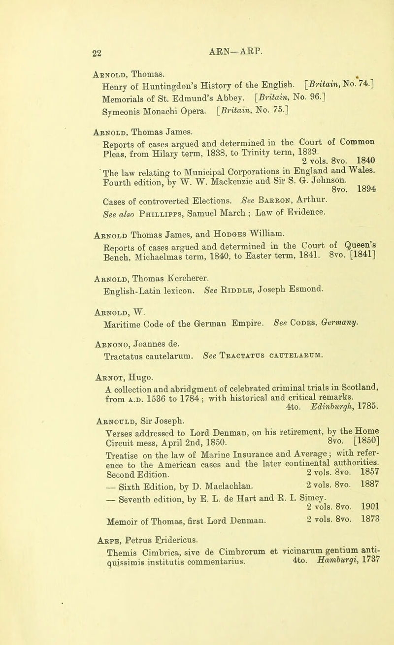 Abnold, Thomas. » Henry of Huntingdon's History of the English. IBritain, No. 74.] Memorials of St. Edmund's Abbey. [Britain, No. 96.] Symeonis Monachi Opera. [Britain, No. 75.] Abnold, Thomas James. Reports of cases argued and determined in the Court of Common Pleas, from Hilary term, 1838, to Trinity term, 1839. 2 Tols. 8vo. 1840 ■ The law relating to Municipal Corporations in England and Wales. Fourth edition, by W. W. Mackenzie and Sir S. G. Johnson. 8vo. 1894 Cases of controverted Elections. See Baeeon, Arthur. See also Phillipps, Samuel March ; Law of Evidence, Arnold Thomas James, and Hodges William. Reports of cases argued and determined in the Court of Queen's Bench, Michaelmas term, 1840, to Easter term, 1841. 8vo. [1841] Arnold, Thomas Kercherer. English-Latin lexicon. See Riddle, Joseph Esmond. Arnold, W. Maritime Code of the German Empire. See Codes, Germany. Abnono, Joannes de. Tractatus cautelarum. See Tractatus catjtelarum. Aenot, Hugo. A collection and abridgment of celebrated criminal trials in Scotland, from A.D. 1536 to 1784 ; with historical and critical remarks. 4to. Edinburgh, 1785. Aenottld, Sir Joseph. Verses addressed to Lord Denman, on his retirement, by the Home Circuit mess, April 2nd, 1850. Svo. [1850] Treatise on the law of Marine Insurance and Average; with refer- ence to the American cases and the later continental authorities. Second Edition. 2 vols. 8vo. 1857 — Sixth Edition, by D. Maclachlan. 2 vols. 8vo. 1887 — Seventh edition, by E. L. de Hart and R. I. Simey. 2 vols. 8vo. 1901 Memoir of Thomas, first Lord Denman. 2 vols. 8vo. 1873 Arpe, Petrus Eridericus. Themis Cimbrica, sive de Cimbrorum et vicinarum gentium anti- quissimie institutis commentarius. 4to. Hamburgi, 1737