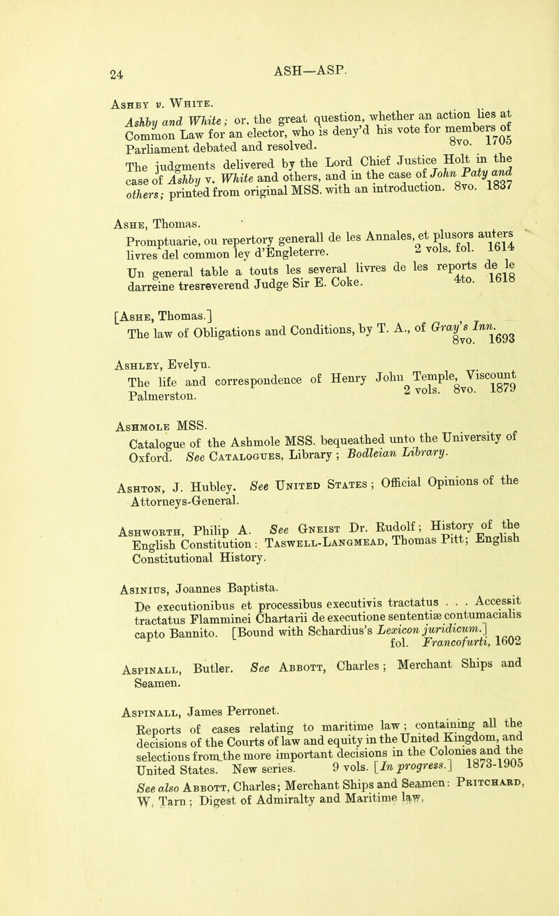 ASH—ASP. AsHBY V. White. Ashby and White; or, the great question whether an action lies at Common Law for an elector, who is deny'd his vote for members of Parliament debated and resolved. The iudgments delivered by the Lord Chief Justice Holt in the caseo&.^ V. White and others, and in the case oi John Paty a^ oiTim.-printedfrom original MSS. with an mtroduction. 8vo. 1837 Ashe, Thomas. Promptuarie, ou repertory generall de les Annales, et plusors auters ' livres del common ley d'Engleterre. 2 vols. fol. 1614 Un general table a touts les several livres de les reports de le darreine tresreverend Judge Sir E. Coke. 4to. Ibl8 [Ashe, Thomas.] The law of Obligations and Conditions, by T. A., of ^^^^^^^^^^g^g Ashley, Evelyn. The life and correspondence of Henry John Temple Viscount Palmerston. 2 vols. 8vo. 1879 ASHMOLE MSS. Catalogue of the Ashmole MSS. bequeathed unto the University of Oxford. See Catalogues, Library ; Bodleian Library. AsHTON, J. Hubley. See United States ; Official Opinions of the Attorneys-General. Ashworth, Philip A. See Gneist Dr. Rudolf; History of the English Constitution : Taswell-Langmead, Thomas Pitt; ±.nglish Constitutional History. AsiNitrs, Joannes Baptista. De executionibus et processibus executivis tractatus . . . Accessit tractatus Elamminei Chartarii de executione sententise contuniaciahs capto Bannito. [Bound with Schardius's Lea;ico7i iWicMwi.] ^ fol. Francofurti, 1602 AsPiNALL, Butler. See Abbott, Charles; Merchant Ships and Seamen. AspiNALL, James Perronet. Reports of cases relating to maritime law; containing all the decisions of the Courts of law and equity in the United Kmgdom and selections fromjhe more important decisions m the Colonies and the United States. New series. 9 vols. [In progress.] 187d-iyU6 See also Abbott, Charles; Merchant Ships and Seamen: Pbitchard, W, Tarn; Digest of Admiralty and Maritime la-vr,