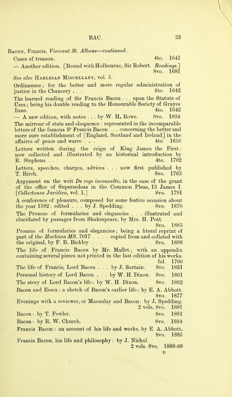 Bacon, Francis, Viscount St. Albans—continued. Cases of treason, 4to. 1641 — Another edition. [Bound with Holbourne, Sir Robert. BeadiTigs.] 8vo. 1681 See also Haeleian Miscellany, vol. 5. Ordinances ; for the better and more regular administration of justice in the Chancery . . . 4to. 1642 The learned reading of Sir Francis Bacon . . . upon the Statute of Uses; being his double reading to the Honourable Society of Grayes Inne. 4to. 1642 — A new edition, with notes . . . by W. H. Eowe. 8vo. 1804 The mirrour of state and eloquence : represented in the incomparable letters of the famous S' Francis Bacon . . . concerning the better and more sure establishment of [England, Scotland and Ireland] in the affaires of peace and warre . . . 4to. 1656 Letters written during the reign of King James the First: now collected and illustrated by an historical introduction by E. Stephens . . . 4to. 1702 Letters, speeches, charges, advices . . . now first published by T. Birch. 8vo. 1763 Argument on the writ De rege inconsulto, in the case of the grant of the office of Supersedeas in the. Common Pleas, 13 James I. [^Collectanea Juridica, vol. 1.] 8vo. 1791 A conference of pleasure, composed for some festive occasion about the year 1592 : edited ... by J. Spedding. 8vo. 1870 The Pronius of formularies and elegancies . . . illustrated and elucidated by passages from Shakespeare, by Mrs. H. Pott. 8vo. 1883 Promus of formularies and elegancies; being a literal reprint of part of the HarleianMS. 7017 .... copied from and collated with the original, by F. B. Bickley . . . 8vo. 1898 The life of Francis Bacon by Mr. Mallet; with an appendix containing several pieces not printed in the last edition of his works. fol. 1760 The life of Francis, Lord Bacon ... by J. Sortain. 8vo. 1851 Personal history of Lord Bacon ... by W. H. Dixon. 8vo. 1861 The story of Lord Bacon's life: by W. H. Dixon. 8vo. 1862 Bacon and Essex : a sketch of Bacon's earlier life: by E. A. Abbott. Svo. 1877 Evenings with a reviewer, or Macaulay and Bacon: by J. Spedding. 2 vols. Svo. 1881 Bacon : by T. Fowler. Svo. 1881 Bacon : by R. W. Church. Svo. 1884 Francis Bacon : an account of his life and works, by E. A. Abbott. Svo. 1885 Francis Bacon, his life and philosophy : by J. Nichol. 2 vols. Svo. 1888-89