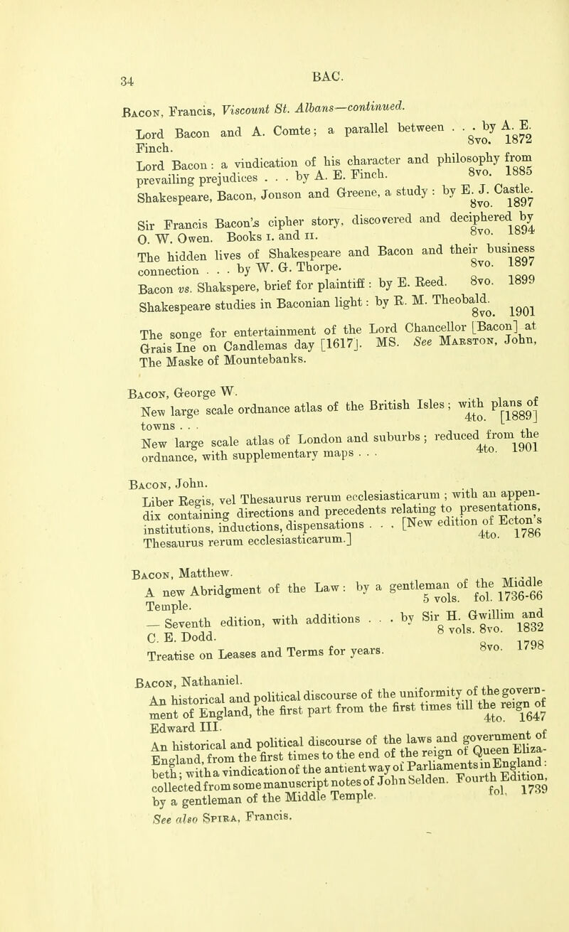 Bacon, Francis, Viscount St. Albans—continued. Lord Bacon and A. Comte; a parallel between . -g^J^y^g^^ Finch. Lord Bacon: a vindication of his character and philosophy from prevailing prejudices ... by A. E. Finch. 8vo. 1885 Shakespeare, Bacon, Jonson and Greene, a study : by ^^^^^^g^^ Sir Francis Bacon'^ cipher story, discovered and deciphered by O W. Owen. Books i. and ii. The hidden lives of Shakespeare and Bacon and their business connection . . . by W. G. Thorpe. 8vo. 1897 Bacon vs. Shakspere, brief for plaintiff : by E. Reed. 8vo. 1899 Shakespeare studies in Baconian light: by E. M. TheobaH^^ ^^^^ The songe for entertainment of the Lord Chancellor [Bacon] at Grais Ine on Ca.ndlemas day [1617J. MS. See Mabston, John, The Maske of Mountebanks. Bacon, George W. ■ , ^ e New large scale ordnance atlas of the British Isles; w^th plans^of towns ... , n P ir. New large scale atlas of London and suburbs; reduced from the ordnance, with supplementary maps . . . Bacon, John. Liber Eeo-is vel Thesaurus rerum ecclesiasticarum ; with an appen- ds containing directions and precedents relating to P-sentations institutions, inductions, dispensations. - . [New edition of Ectons Thesaurus rerum ecclesiasticaTum.] Bacon, Matthew. A aew Abridgment of the l.w: b, a ge^-- »£ M,adle -Seventh edition, with additions ... by Sir H_.^0|;mm^and C. E. Dodd. Treatise on Leases and Terms for years. »vo. i/.o Bacon, Nathaniel. An historical and political discourse of the uniformity of the govern- tjnfof Sngland.^he first part from the first times till the^re,gn of Edward III- ^ , f An historical and political discourse of the laws and government ot iSi and f rom^be first times to the end of the reign ot Queen Miza- ^itha vTndica the antientway o£ Parliaments in Eng and: collecteJ^^^^^ ^°^tf 1739 by a gentleman of the Middle Temple. ^o'- See also Spiba, Francis.