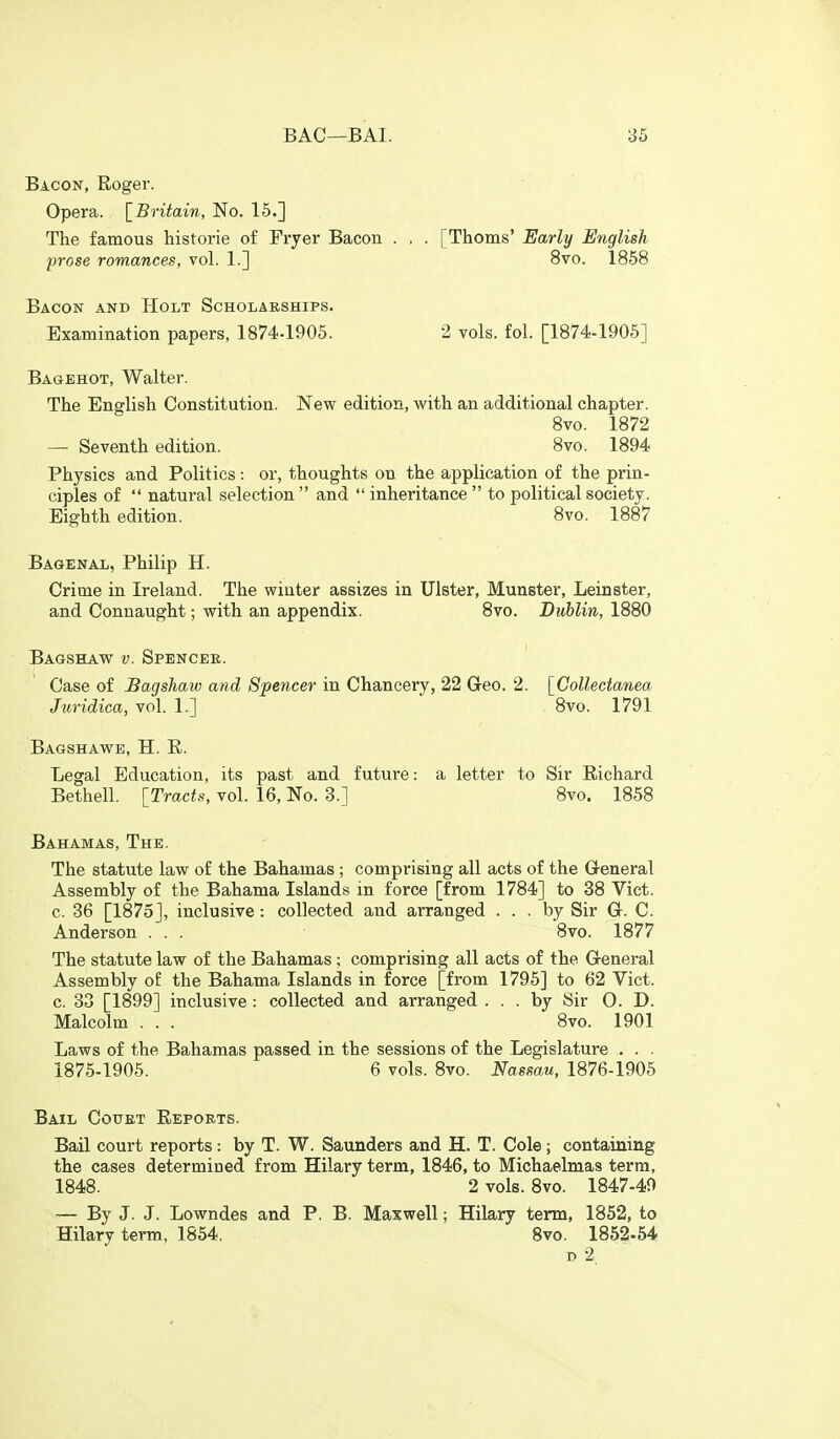 Bacon, Roger. Opera. [Britain, No. 15.] The famous historic of Fryer Bacon . , . [Thorns' Early English prose romances, vol. 1.] 8vo. 1858 Bacon and Holt Scholarships. Examination papers, 1874-1905. 2 vols. fol. [1874-1905] Bagehot, Walter. The English Constitution. New edition, with an additional chapter. 8vo. 1872 — Seventh edition. 8vo. 1894 Physics and Politics : or, thoughts on the application of the prin- ciples of  natural selection  and  inheritance  to political society. Eighth edition. 8vo. 1887 Bagenal, Philip H. Crime in Ireland. The winter assizes in Ulster, Munster, Leinster, and Connaught; with an appendix. 8vo. Dublin, 1880 Bagshaw v. Spencee. Case of Bagshaw and Spencer in Chancery, 22 Geo. 2. [Collectanea Juridica, vol. 1.] 8vo. 1791 Bagshawe, H. K. Legal Education, its past and future: a letter to Sir Richard Bethell. [Tracts, vol. 16, No. 3.] 8vo. 1858 Bahamas, The. The statute law of the Bahamas ; comprising all acts of the General Assembly of the Bahama Islands in force [from 1784] to 38 Vict, c. 36 [1875], inclusive : collected and arranged ... by Sir G. C. Anderson . . . 8vo. 1877 The statute law of the Bahamas; comprising all acts of the General Assembly of the Bahama Islands in force [from 1795] to 62 Vict, c. 33 [1899] inclusive : collected and arranged ... by Sir O. D. Malcolm . . . 8vo. 1901 Laws of the Bahamas passed in the sessions of the Legislature . . . 1875-1905. 6 vols. 8vo. Nassau, 1876-1905 Bail Couet Reports. Bail court reports: by T. W. Saunders and H. T. Cole; containing the cases determined from Hilary term, 1846, to Michaelmas terra, 1848. 2 vols. 8vo. 1847-40 — By J. J. Lowndes and P, B. Maxwell; Hilary term, 1852, to Hilary term, 1854, 8vo. 1852-54