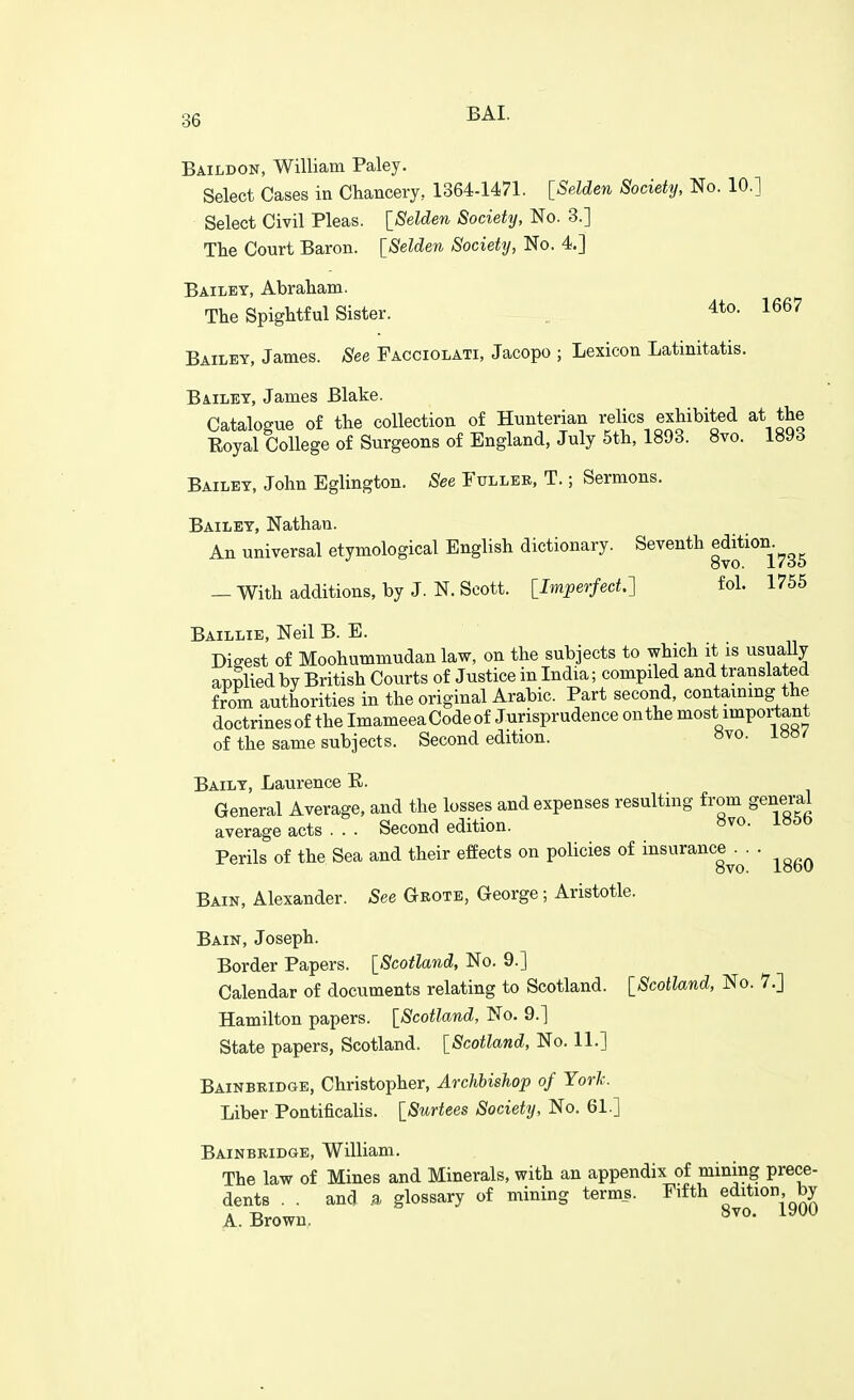 Baildon, William Paley. Select Cases in Chancery, 1364-1471. [Selden Society, No. 10.] Select Civil Pleas. ISelderi Society, No. 3.] The Court Baron. ISelden Society, No. 4.] Bailey, Abraham. The Spightful Sister. „ 4to. 1667 Bailey, James. See Facciolati, Jacopo ; Lexicon Latinitatis. Bailey, James Blake. Catalogue of the collection of Hunterian relics exhibited at the Eoyal College of Surgeons of England, July 5th, 1893. 8vo. isyd Bailey, John Eglington. See Fuller, T. ; Sermons. Bailey, Nathan. An universal etymological English dictionary. Seventh e^jtion^^^^ — With additions, by J. N. Scott, llmperfect.'] fol. 1755 Baillie, Neil B. E. Digest of Moohummudanlaw, on the subjects to which it is usually applied by British Courts of Justice in India; compiled and translated from authorities in the original Arabic. Part second, containing the doctrinesof the ImameeaCodeof Jurisprudence on the most important of the same subjects. Second edition. »vo. Baily, Laurence E. General Average, and the losses and expenses resulting from general average acts . . . Second edition. «vo. i»5b Perils of the Sea and their effects on policies of insurance^.^. . ^^^^ Bain, Alexander. See Geote, George; Aristotle. Bain, Joseph. Border Papers. [Scotland, No. 9.] Calendar of documents relating to Scotland. [Scotland, No. 7.] Hamilton papers. [Scotland, No. 9.] State papers, Scotland. [Scotland, No. 11.] Bainbridge, Christopher, Archbishop of York. Liber Pontificalis. [Surtees Society, No. 61.] Bainbridge, William. The law of Mines and Minerals, with an appendix of mining prece- dents . . and a glossary of mining terms. Fifth edition, by A.Brown, ^^^^