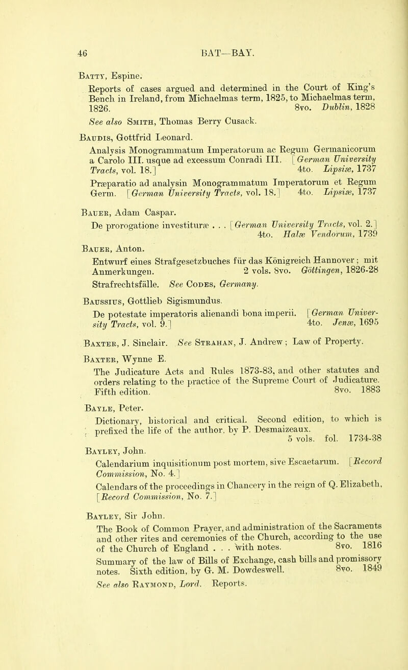 Batty, Espine. Reports of cases argvied and determined in the Court of King's Bench in Ireland, from Michaelmas term, 1825, to Michaelmas term, 1826. 8vo. Dublin, 1828 See also Smith, Thomas Berry Cusack. Batidis, Gottfrid Iieonard. Analysis Monogrammatum Imperatorum ac Eegum Germanicorum a Carolo III. usque ad excessum Conradi III, [German University Tracts, vol. 18.] 4to. Lipsise, 1737 Prgeparatio ad analysin Monogrammatum Imperatorum et Eegum Germ. [German TJniversiiy Tracts, vol. 18.] 4to. Lipsise, 1737 Baxteb, Adam Caspar. De prorogatione investiturse . . . [German University Tracts, vol. 2.] 4to. Halse Vendorum, 1739 Baube, Anton. Entwurf eines Strafgesetzbuches fiir das Konigreich Hannover; mit Anmerkungeii. 2 vols. Bvo. Gottingen, 1826-28 Strafrechtsfiille. See Codes, Germany. Baussitjs, Gottlieb Sigismundns. De potestate imperatoris alienandi bona imperii. [German Univer- sity Tracts, vol. 9.] 4to. Jenss, 1695 Baxter, J. Sinclair. -See Strahan, J. Andrew ; Law of Property. Baxter, Wynne E. The Judicature Acts and Eules 1873-83, and other statutes and orders relating to the practice of the Supreme Court of Judicature. Fifth edition. 8vo. 1883 Batle, Peter. Dictionary, hibtorical and critical. Second edition, to which is ■ prefixed the life of the author, by P. Desmaizeaux. ' ■ 5 vols. fol. 1734-38 Bayley, John. Calendarium inquisitionum post mortem, sive Escaetarum. [Record Commission, No. 4.] Calendars of the proceedings in Chancery in the reign of Q. Elizabeth. [Record Commission, No. 7.] Bayley, Sir John. The Book of Common Prayer, and administration of the Sacraments and other rites and ceremonies of the Church, according to the use of the Church of England . . . with notes. 8vo. 1816 Summary of the law of Bills of Exchange, cash bills and promissory notes. Sixth edition, by G. M. Dowdeswell. 8vo. 1849 See also Raymond, Lord. Reports.