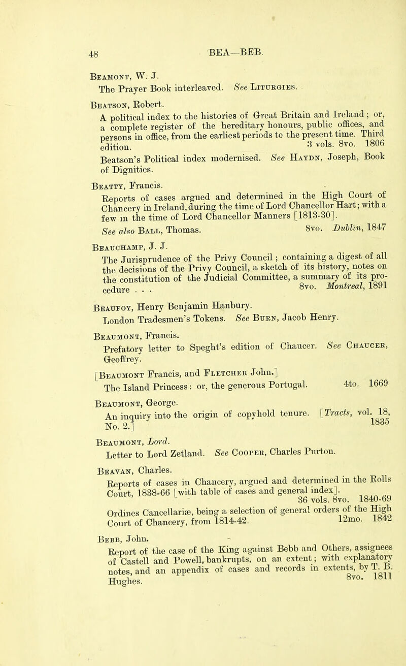 f 48 BEA—BEB. Beamont, W. J. The Prayer Book interleaved. See Liturgies. Beatson, Robert. A political index to the histories of Great Britain and Ireland ; or, a complete register of the hereditary honours, public offices, and persons in office, from the earliest periods to the present time. Third edition. 3 vols. 8vo. 1806 Beatson's Political index modernised. See Haydn, Joseph, Book of Dignities. Beatty, Francis. Reports of cases argued and determined in the High Court of Chancery in Ireland, during the time of Lord Chancellor Hart; with a few m the time of Lord Chancellor Manners [1813-30]. See also Ball, Thomas. 8vo. Dtihlin, 1847 Beattchamp, J. J- The Jurisprudence of the Privy Council; containing a digest of all the decisions of the Privy Council, a sketch of its history, notes on the constitution of the Judicial Committee, a summary of its pro- cedure . . . 8vo. Montreal, 1891 Beaufoy, Henry Benjamin Hanbury. London Tradesmen's Tokens. See Burn, Jacob Henry. Beaumont, Francis. Prefatory letter to Speght's edition of Chaucer. See Chaucer, Geoffrey. [Beaumont Francis, and Fletcher John.] The Island Princess: or, the generous Portugal. 4to. 1669 Beaumont, George. An inquiry into the origin of copyhold tenure. [Tracts, vol. 18, No. 2.] ^^^^ Beaumont, Lord. Letter to Lord Zetland. See Cooper, Charles Purton. Beavan, Charles. Reports of cases in Chancery, argued and determined in the Rolls Court, 1838-66 [with table of cases and general index]. 36 vols. 8vo. 1840-69 Ordines Cancellarise, being a selection of general orders of the High Court of Chancery, from 1814-42. 12mo. 1842 Bebb, John. Report of the case of the King against Bebb and Others, assignees of Castell and Powell, bankrupts, on an extent; with explanatory notes, and an appendix of cases and records m extents, by i. B -rr 1 8vo. 1811 Hughes.